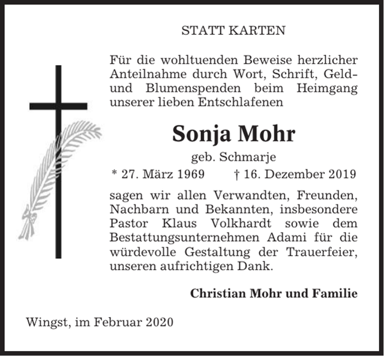 <p>STATT KARTEN<br />Für die wohltuenden Beweise herzlicher<br />Anteilnahme durch Wort, Schrift, Geldund Blumenspenden beim Heimgang<br />unserer lieben Entschlafenen</p><p>Sonja Mohr<br />geb. Schmarje<br />* 27. März 1969<br />† 16. Dezember 2019<br />sagen wir allen Verwandten, Freunden,<br />Nachbarn und Bekannten, insbesondere<br />Pastor Klaus Volkhardt sowie dem<br />Bestattungsunternehmen Adami für die<br />würdevolle Gestaltung der Trauerfeier,<br />unseren aufrichtigen Dank.<br />Christian Mohr und Familie<br />Wingst, im Februar 2020</p>