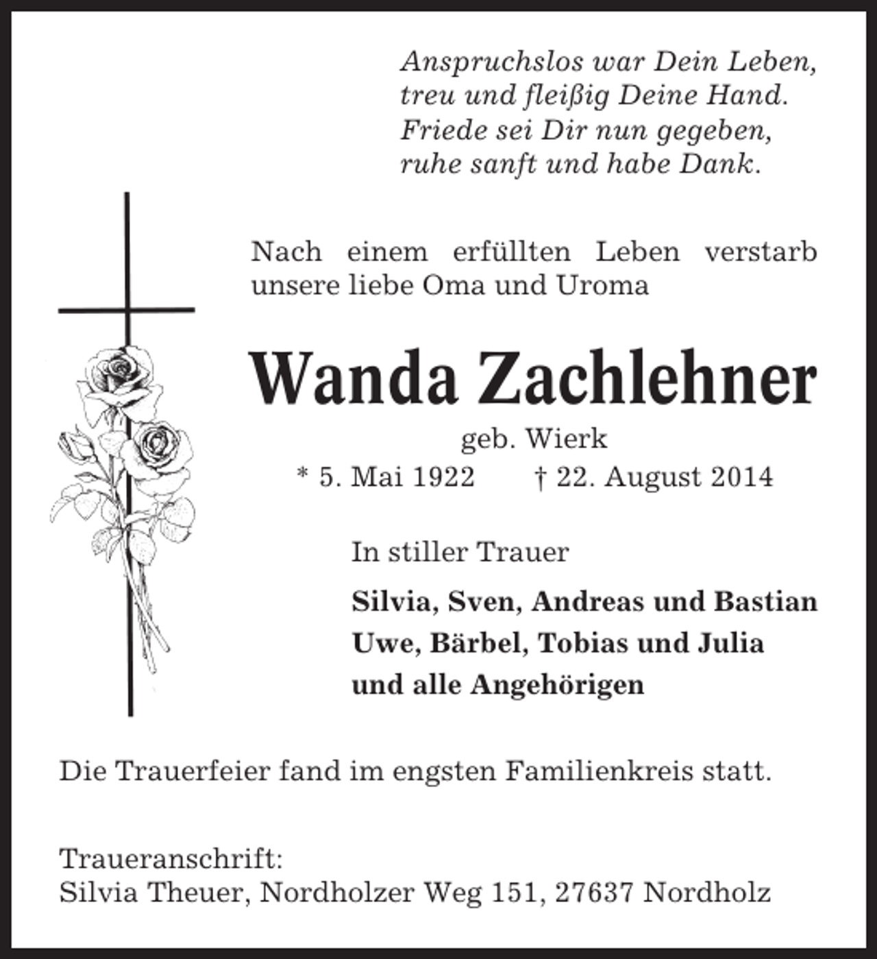 <p>Anspruchslos war Dein Leben,<br />treu und fleißig Deine Hand.<br />Friede sei Dir nun gegeben,<br />ruhe sanft und habe Dank.<br />Nach einem erfüllten Leben verstarb<br />unsere liebe Oma und Uroma</p><p>Wanda Zachlehner<br />geb. Wierk<br />* 5. Mai 1922<br />† 22. August 2014<br />In stiller Trauer<br />Silvia, Sven, Andreas und Bastian<br />Uwe, Bärbel, Tobias und Julia<br />und alle Angehörigen<br />Die Trauerfeier fand im engsten Familienkreis statt.<br />Traueranschrift:<br />Silvia Theuer, Nordholzer Weg 151, 27637 Nordholz</p>