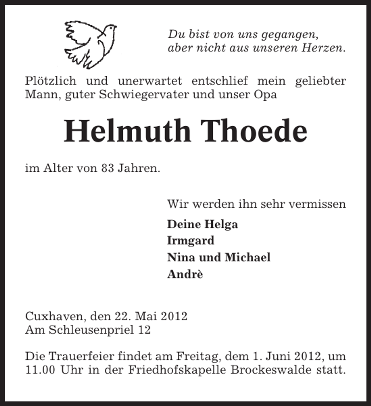 <p>Du bist von uns gegangen,<br />aber nicht aus unseren Herzen.<br />Plötzlich und unerwartet entschlief mein geliebter<br />Mann, guter Schwiegervater und unser Opa</p><p>Helmuth Thoede<br />im Alter von 83 Jahren.<br />Wir werden ihn sehr vermissen<br />Deine Helga<br />Irmgard<br />Nina und Michael<br />Andrè<br />Cuxhaven, den 22. Mai 2012<br />Am Schleusenpriel 12<br />Die Trauerfeier findet am Freitag, dem 1. Juni 2012, um<br />11.00 Uhr in der Friedhofskapelle Brockeswalde statt.</p>