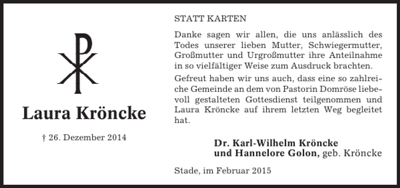 <p>STATT KARTEN</p><p>Laura Kröncke<br />† 26. Dezember 2014</p><p>Danke sagen wir allen, die uns anlässlich des<br />Todes unserer lieben Mutter, Schwiegermutter,<br />Großmutter und Urgroßmutter ihre Anteilnahme<br />in so vielfältiger Weise zum Ausdruck brachten.<br />Gefreut haben wir uns auch, dass eine so zahlreiche Gemeinde an dem von Pastorin Domröse liebevoll gestalteten Gottesdienst teilgenommen und<br />Laura Kröncke auf ihrem letzten Weg begleitet<br />hat.</p><p>Dr. Karl-Wilhelm Kröncke<br />und Hannelore Golon, geb. Kröncke<br />Stade, im Februar 2015</p>