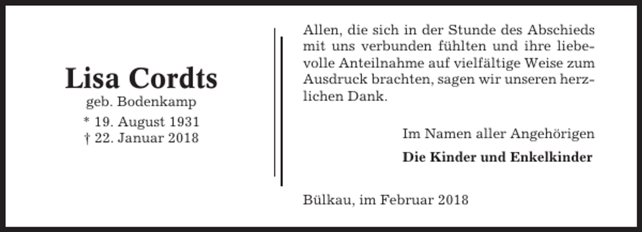 <p>Lisa Cordts<br />geb. Bodenkamp<br />* 19. August 1931<br />† 22. Januar 2018</p><p>Allen, die sich in der Stunde des Abschieds<br />mit uns verbunden fühlten und ihre liebevolle Anteilnahme auf vielfältige Weise zum<br />Ausdruck brachten, sagen wir unseren herzlichen Dank.<br />Im Namen aller Angehörigen<br />Die Kinder und Enkelkinder<br />Bülkau, im Februar 2018</p>