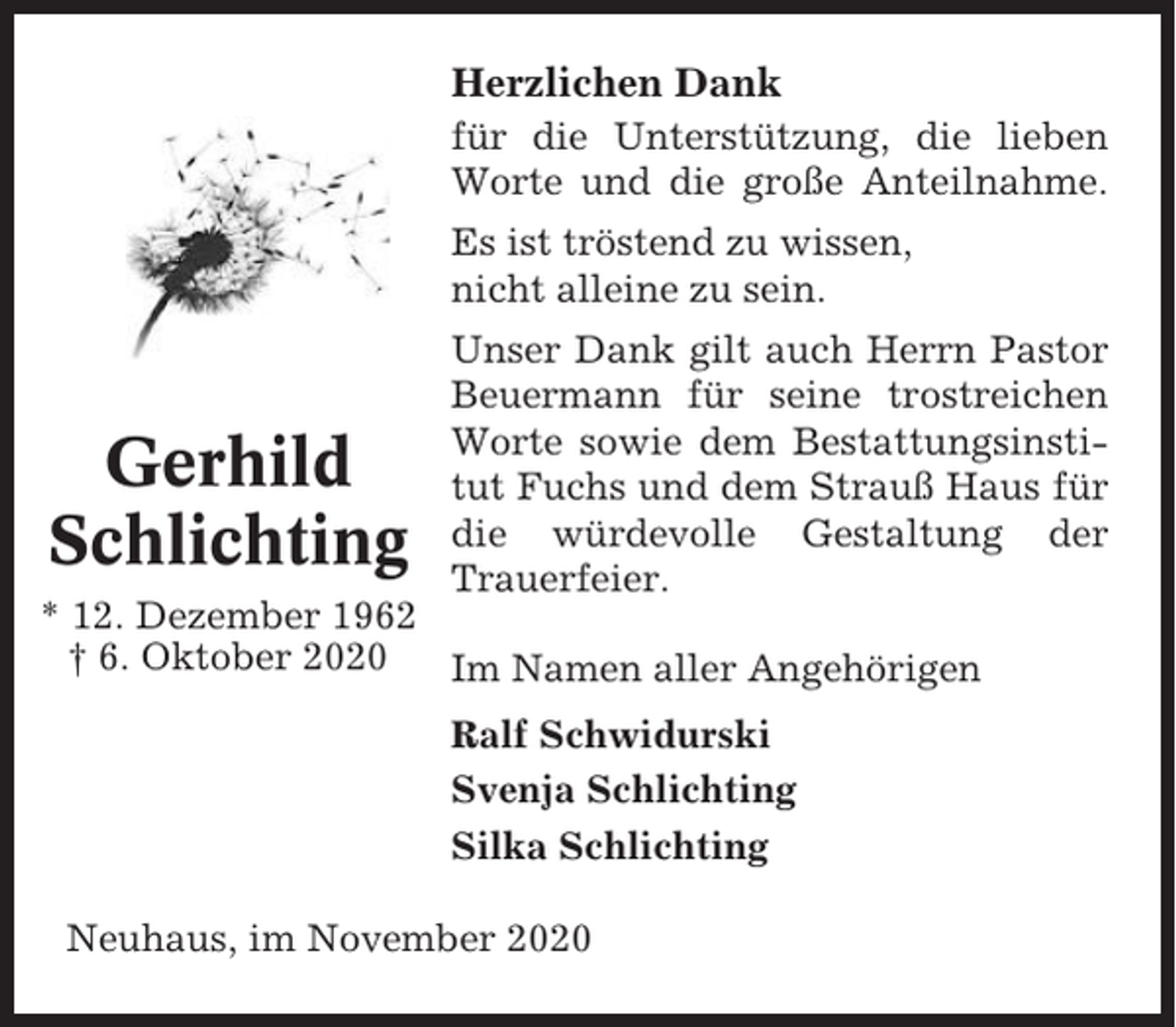 <p>Herzlichen Dank<br />für die Unterstützung, die lieben<br />Worte und die große Anteilnahme.<br />Es ist tröstend zu wissen,<br />nicht alleine zu sein.</p><p>Gerhild<br />Schlichting</p><p>Unser Dank gilt auch Herrn Pastor<br />Beuermann für seine trostreichen<br />Worte sowie dem Bestattungsinstitut Fuchs und dem Strauß Haus für<br />die würdevolle Gestaltung der<br />Trauerfeier.</p><p>* 12. Dezember 1962<br />† 6. Oktober 2020<br />Im Namen aller Angehörigen<br />Ralf Schwidurski<br />Svenja Schlichting<br />Silka Schlichting<br />Neuhaus, im November 2020</p>