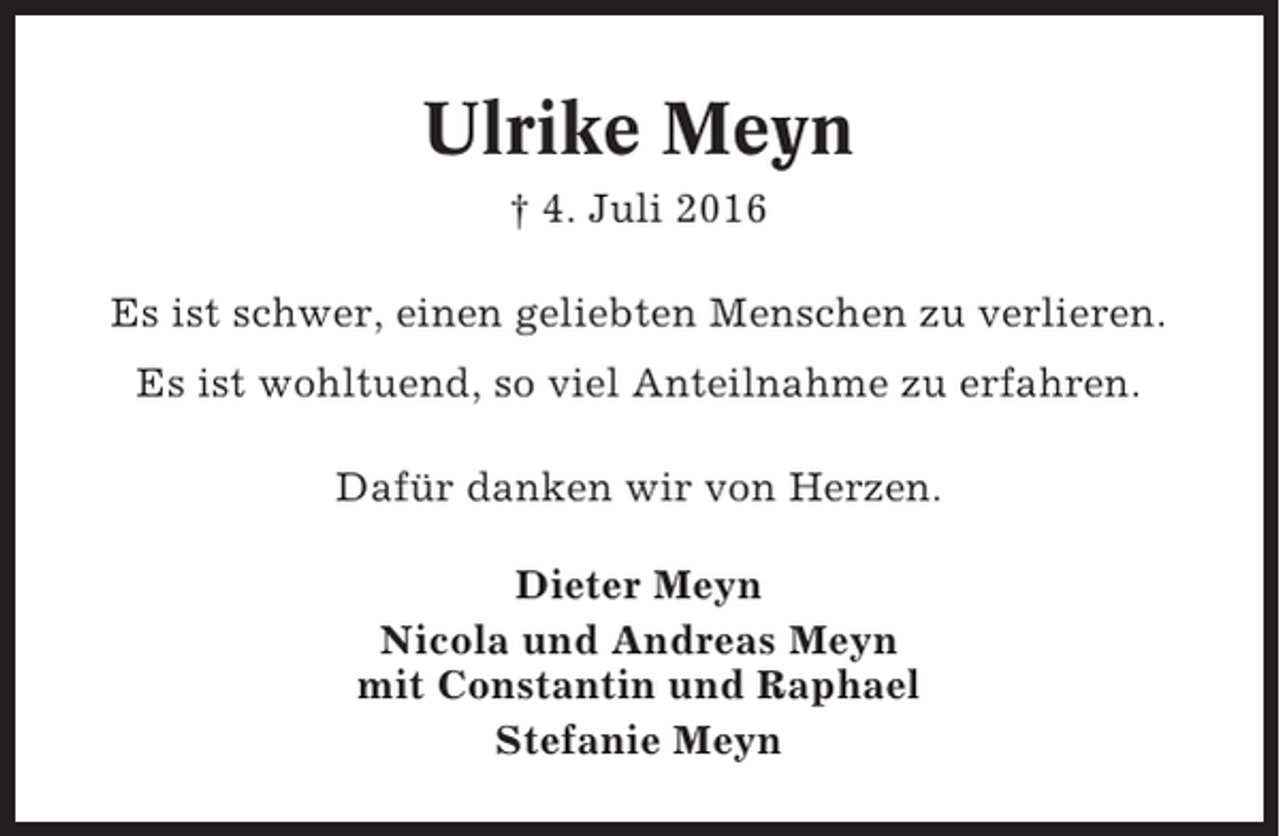 <p>Ulrike Meyn<br />† 4. Juli 2016<br />Es ist schwer, einen geliebten Menschen zu verlieren.<br />Es ist wohltuend, so viel Anteilnahme zu erfahren.<br />Dafür danken wir von Herzen.<br />Dieter Meyn<br />Nicola und Andreas Meyn<br />mit Constantin und Raphael<br />Stefanie Meyn</p>