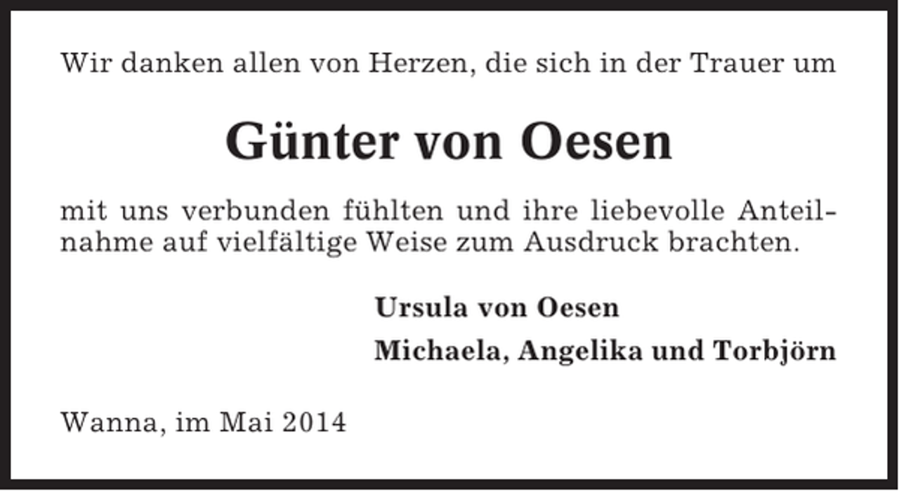 <p>Wir danken allen von Herzen, die sich in der Trauer um</p><p>Günter von Oesen<br />mit uns verbunden fühlten und ihre liebevolle Anteilnahme auf vielfältige Weise zum Ausdruck brachten.<br />Ursula von Oesen<br />Michaela, Angelika und Torbjörn<br />Wanna, im Mai 2014</p>