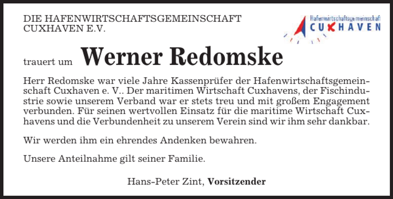 <p>DIE HAFENWIRTSCHAFTSGEMEINSCHAFT<br />CUXHAVEN E.V.</p><p>trauert um</p><p>Werner Redomske</p><p>Herr Redomske war viele Jahre Kassenprüfer der Hafenwirtschaftsgemeinschaft Cuxhaven e. V.. Der maritimen Wirtschaft Cuxhavens, der Fischindustrie sowie unserem Verband war er stets treu und mit großem Engagement<br />verbunden. Für seinen wertvollen Einsatz für die maritime Wirtschaft Cuxhavens und die Verbundenheit zu unserem Verein sind wir ihm sehr dankbar.<br />Wir werden ihm ein ehrendes Andenken bewahren.<br />Unsere Anteilnahme gilt seiner Familie.<br />Hans-Peter Zint, Vorsitzender</p>