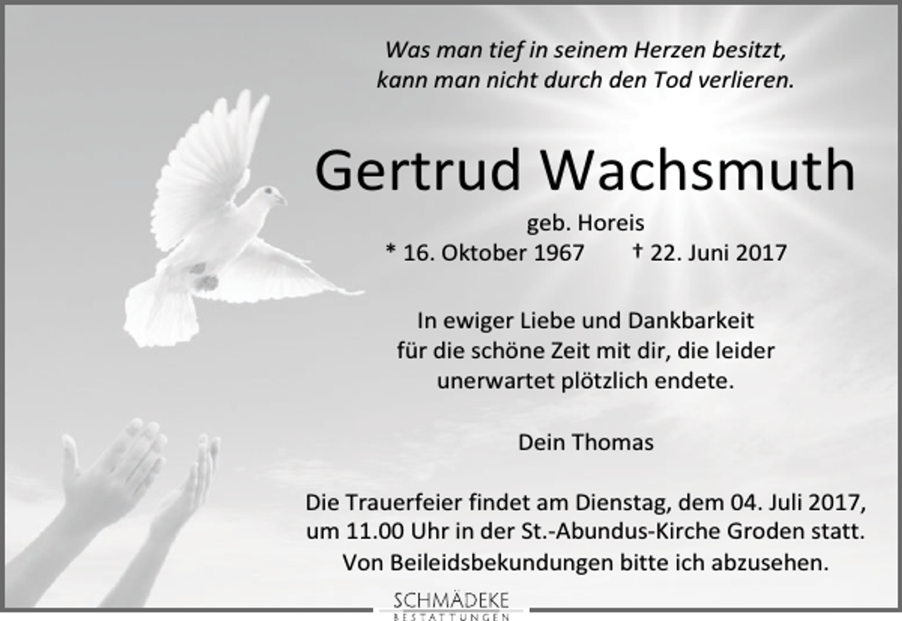 <p>Was man tief in seinem Herzen besitzt,<br />kann man nicht durch den Tod verlieren.</p><p>Gertrud Wachsmuth<br />geb. Horeis<br />* 16. Oktober 1967<br />† 22. Juni 2017<br />In ewiger Liebe und Dankbarkeit<br />für die schöne Zeit mit dir, die leider<br />unerwartet plötzlich endete.<br />Dein Thomas<br />Die Trauerfeier findet am Dienstag, dem 04. Juli 2017,<br />um 11.00 Uhr in der St.-Abundus-Kirche Groden statt.<br />Von Beileidsbekundungen bitte ich abzusehen.</p>