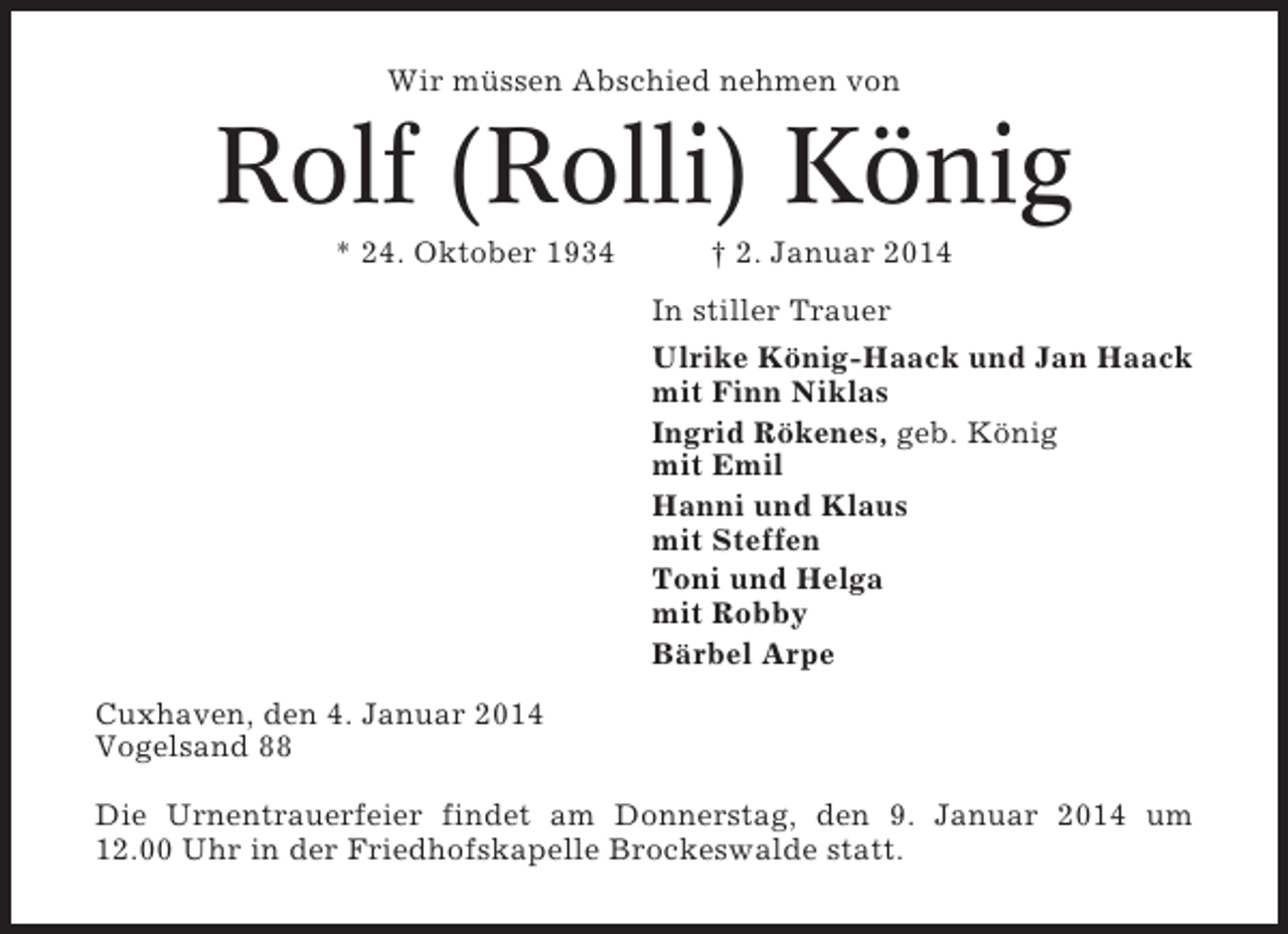 <p>Wir müssen Abschied nehmen von</p><p>Rolf (Rolli) König<br />* 24. Oktober 1934</p><p>† 2. Januar 2014<br />In stiller Trauer<br />Ulrike König-Haack und Jan Haack<br />mit Finn Niklas<br />Ingrid Rökenes, geb. König<br />mit Emil<br />Hanni und Klaus<br />mit Steffen<br />Toni und Helga<br />mit Robby<br />Bärbel Arpe</p><p>Cuxhaven, den 4. Januar 2014<br />Vogelsand 88<br />Die Urnentrauerfeier findet am Donnerstag, den 9. Januar 2014 um<br />12.00 Uhr in der Friedhofskapelle Brockeswalde statt.</p>