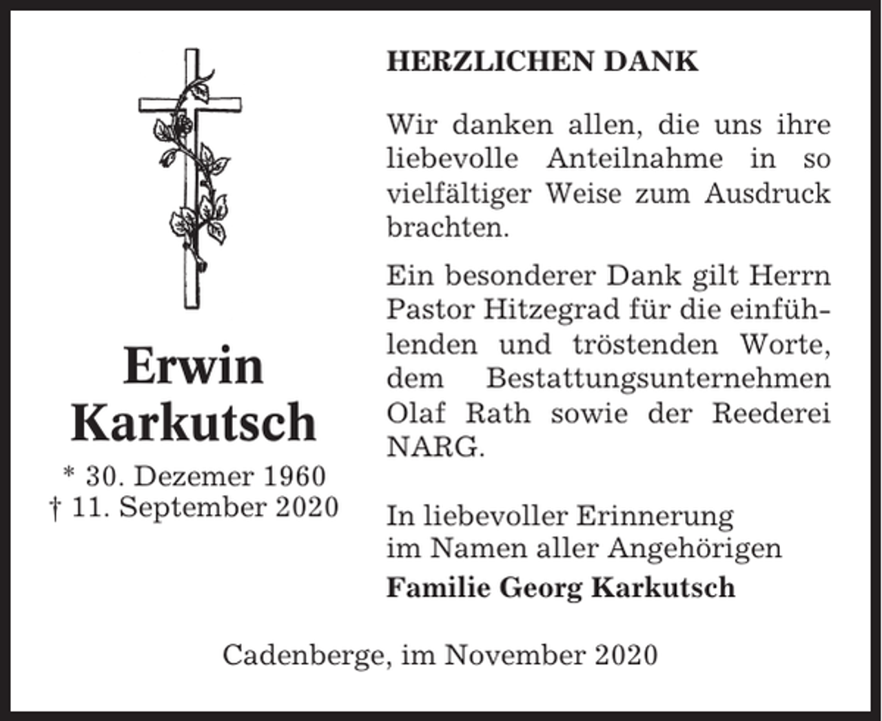 <p>HERZLICHEN DANK<br />Wir danken allen, die uns ihre<br />liebevolle Anteilnahme in so<br />vielfältiger Weise zum Ausdruck<br />brachten.</p><p>Erwin<br />Karkutsch<br />* 30. Dezemer 1960<br />† 11. September 2020</p><p>Ein besonderer Dank gilt Herrn<br />Pastor Hitzegrad für die einfühlenden und tröstenden Worte,<br />dem Bestattungsunternehmen<br />Olaf Rath sowie der Reederei<br />NARG.<br />In liebevoller Erinnerung<br />im Namen aller Angehörigen<br />Familie Georg Karkutsch</p><p>Cadenberge, im November 2020</p>