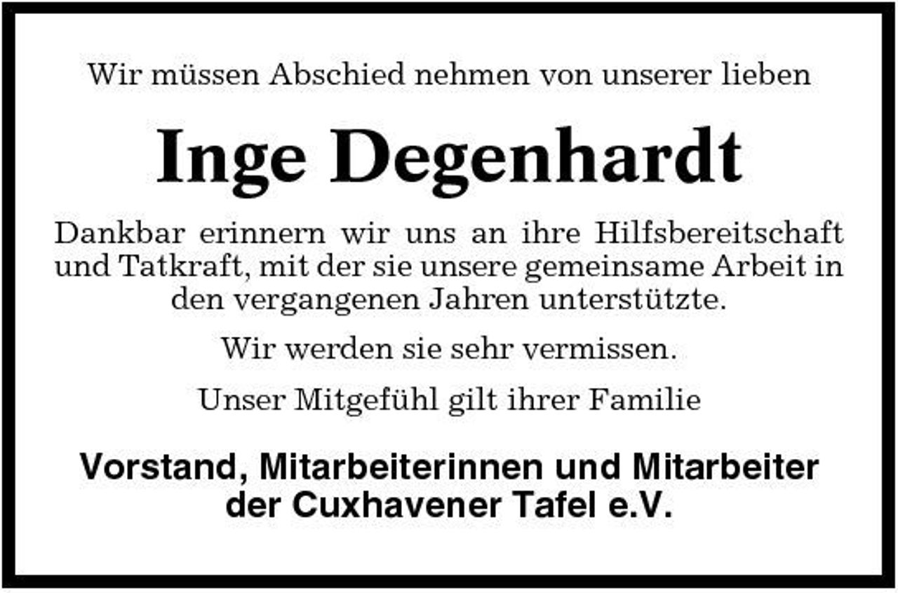<p>Wir müssen Abschied nehmen von unserer lieben</p><p>Inge Degenhardt<br />Dankbar erinnern wir uns an ihre Hilfsbereitschaft und Tatkraft, mit der sie unsere gemeinsame Arbeit in den vergangenen Jahren unterstützte. Wir werden sie sehr vermissen. Unser Mitgefühl gilt ihrer Familie</p><p>Vorstand, Mitarbeiterinnen und Mitarbeiter der Cuxhavener Tafel e.V.</p>