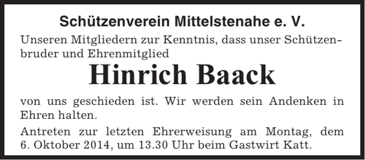 <p>Schützenverein Mittelstenahe e. V.<br />Unseren Mitgliedern zur Kenntnis, dass unser Schützenbruder und Ehrenmitglied</p><p>Hinrich Baack<br />von uns geschieden ist. Wir werden sein Andenken in<br />Ehren halten.<br />Antreten zur letzten Ehrerweisung am Montag, dem<br />6. Oktober 2014, um 13.30 Uhr beim Gastwirt Katt.</p>