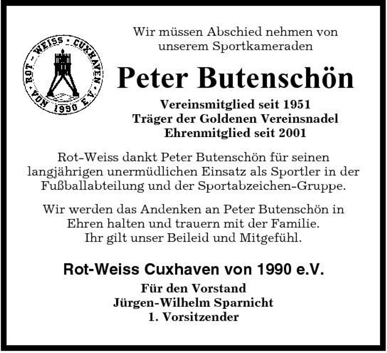 <p>Wir müssen Abschied nehmen von unserem Sportkameraden</p><p>Peter Butenschön<br />Vereinsmitglied seit 1951 Träger der Goldenen Vereinsnadel Ehrenmitglied seit 2001 Rot-Weiss dankt Peter Butenschön für seinen langjährigen unermüdlichen Einsatz als Sportler in der Fußballabteilung und der Sportabzeichen-Gruppe. Wir werden das Andenken an Peter Butenschön in Ehren halten und trauern mit der Familie. Ihr gilt unser Beileid und Mitgefühl.</p><p>Rot-Weiss Cuxhaven von 1990 e.V.<br />Für den Vorstand Jürgen-Wilhelm Sparnicht 1. Vorsitzender</p>