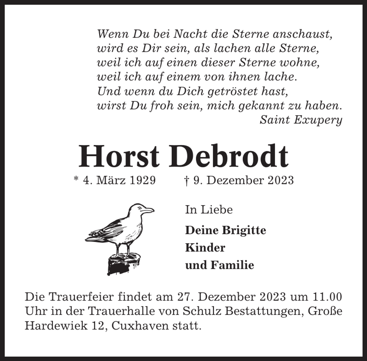 <p>Wenn Du bei Nacht die Sterne anschaust,<br />wird es Dir sein, als lachen alle Sterne,<br />weil ich auf einen dieser Sterne wohne,<br />weil ich auf einem von ihnen lache.<br />Und wenn du Dich getröstet hast,<br />wirst Du froh sein, mich gekannt zu haben.<br />Saint Exupery</p><p>Horst Debrodt<br />* 4. März 1929</p><p>† 9. Dezember 2023<br />In Liebe<br />Deine Brigitte<br />Kinder<br />und Familie</p><p>Die Trauerfeier findet am 27. Dezember 2023 um 11.00<br />Uhr in der Trauerhalle von Schulz Bestattungen, Große<br />Hardewiek 12, Cuxhaven statt.</p>
