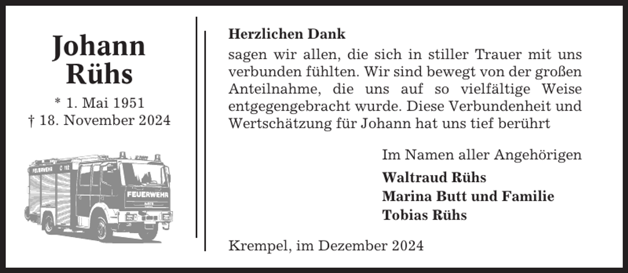<p>Johann<br />Rühs<br />* 1. Mai 1951<br />† 18. November 2024</p><p>Herzlichen Dank<br />sagen wir allen, die sich in stiller Trauer mit uns<br />verbunden fühlten. Wir sind bewegt von der großen<br />Anteilnahme, die uns auf so vielfältige Weise<br />entgegengebracht wurde. Diese Verbundenheit und<br />Wertschätzung für Johann hat uns tief berührt<br />Im Namen aller Angehörigen<br />Waltraud Rühs<br />Marina Butt und Familie<br />Tobias Rühs<br />Krempel, im Dezember 2024</p>
