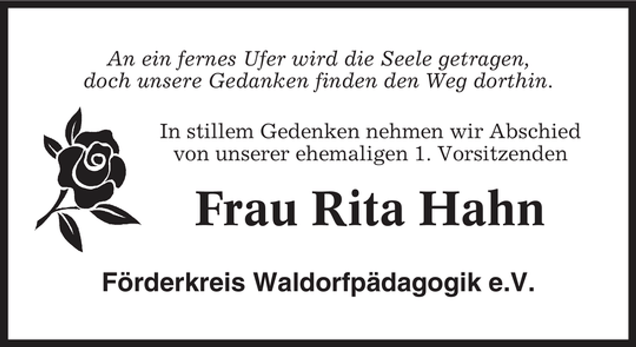 <p>An ein fernes Ufer wird die Seele getragen, doch unsere Gedanken finden den Weg dorthin. In stillem Gedenken nehmen wir Abschied von unserer ehemaligen 1. Vorsitzenden</p><p>Frau Rita Hahn<br />Förderkreis Waldorfpädagogik e.V.</p>