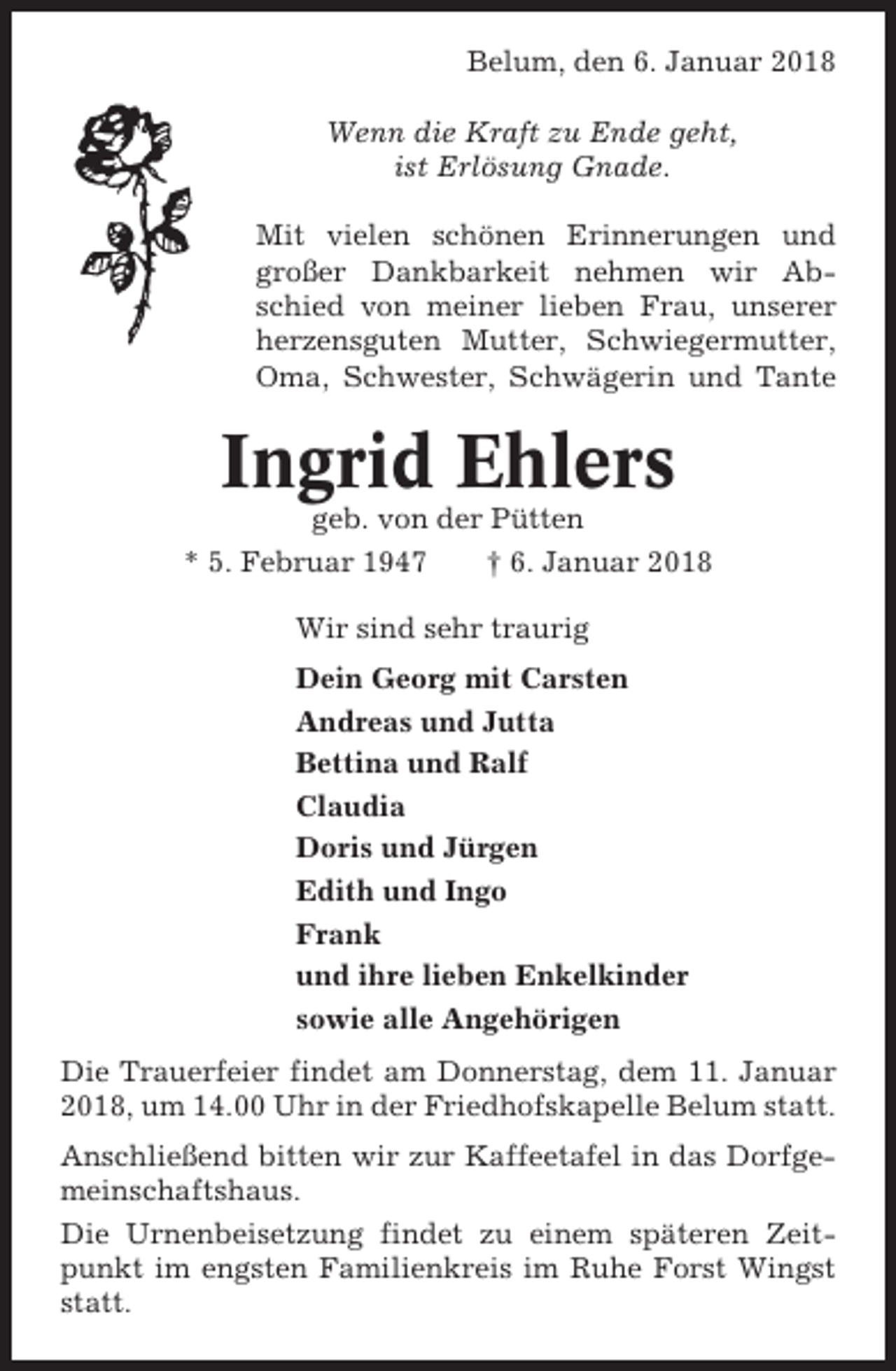 <p>Belum, den 6. Januar 2018<br />Wenn die Kraft zu Ende geht,<br />ist Erlösung Gnade.<br />Mit vielen schönen Erinnerungen und<br />großer Dankbarkeit nehmen wir Abschied von meiner lieben Frau, unserer<br />herzensguten Mutter, Schwiegermutter,<br />Oma, Schwester, Schwägerin und Tante</p><p>Ingrid Ehlers<br />geb. von der Pütten<br />* 5. Februar 1947<br />† 6. Januar 2018<br />Wir sind sehr traurig<br />Dein Georg mit Carsten<br />Andreas und Jutta<br />Bettina und Ralf<br />Claudia<br />Doris und Jürgen<br />Edith und Ingo<br />Frank<br />und ihre lieben Enkelkinder<br />sowie alle Angehörigen<br />Die Trauerfeier findet am Donnerstag, dem 11. Januar<br />2018, um 14.00 Uhr in der Friedhofskapelle Belum statt.<br />Anschließend bitten wir zur Kaffeetafel in das Dorfgemeinschaftshaus.<br />Die Urnenbeisetzung findet zu einem späteren Zeitpunkt im engsten Familienkreis im Ruhe Forst Wingst<br />statt.</p>