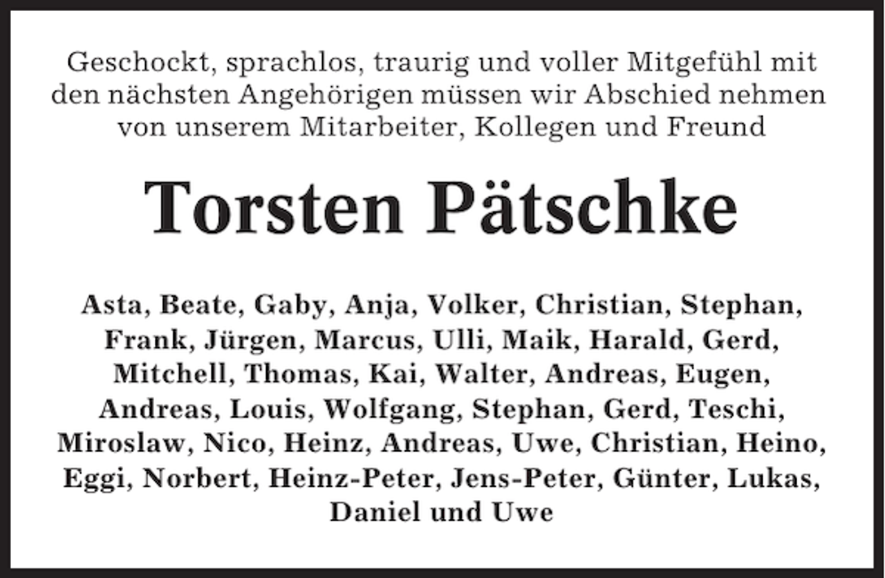 <p>Geschockt, sprachlos, traurig und voller Mitgefühl mit<br />den nächsten Angehörigen müssen wir Abschied nehmen<br />von unserem Mitarbeiter, Kollegen und Freund</p><p>Torsten Pätschke<br />Asta, Beate, Gaby, Anja, Volker, Christian, Stephan,<br />Frank, Jürgen, Marcus, Ulli, Maik, Harald, Gerd,<br />Mitchell, Thomas, Kai, Walter, Andreas, Eugen,<br />Andreas, Louis, Wolfgang, Stephan, Gerd, Teschi,<br />Miroslaw, Nico, Heinz, Andreas, Uwe, Christian, Heino,<br />Eggi, Norbert, Heinz-Peter, Jens-Peter, Günter, Lukas,<br />Daniel und Uwe</p>