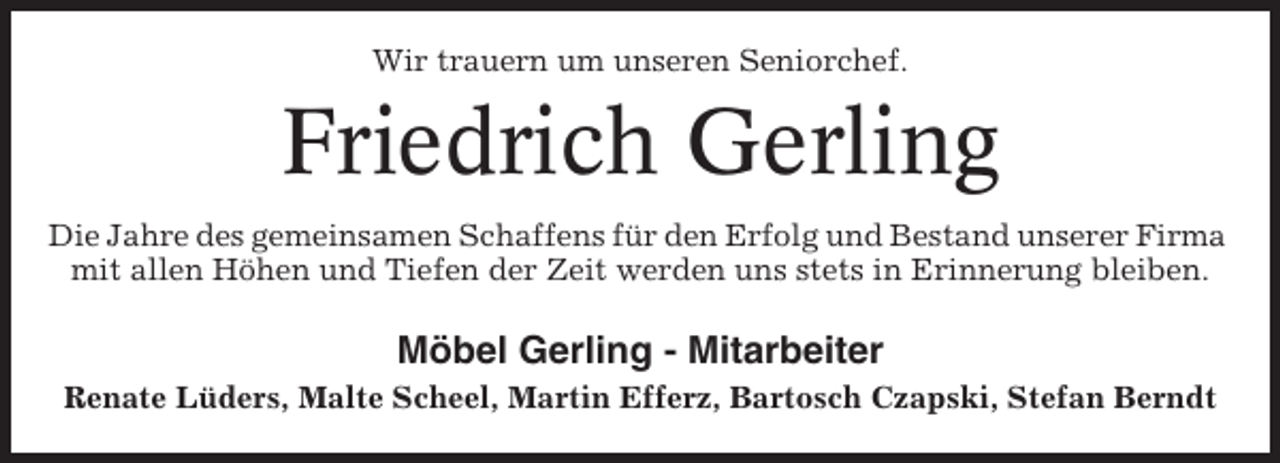 <p>Wir trauern um unseren Seniorchef.</p><p>Friedrich Gerling<br />Die Jahre des gemeinsamen Schaffens für den Erfolg und Bestand unserer Firma<br />mit allen Höhen und Tiefen der Zeit werden uns stets in Erinnerung bleiben.</p><p>Möbel Gerling - Mitarbeiter<br />Renate Lüders, Malte Scheel, Martin Efferz, Bartosch Czapski, Stefan Berndt</p>
