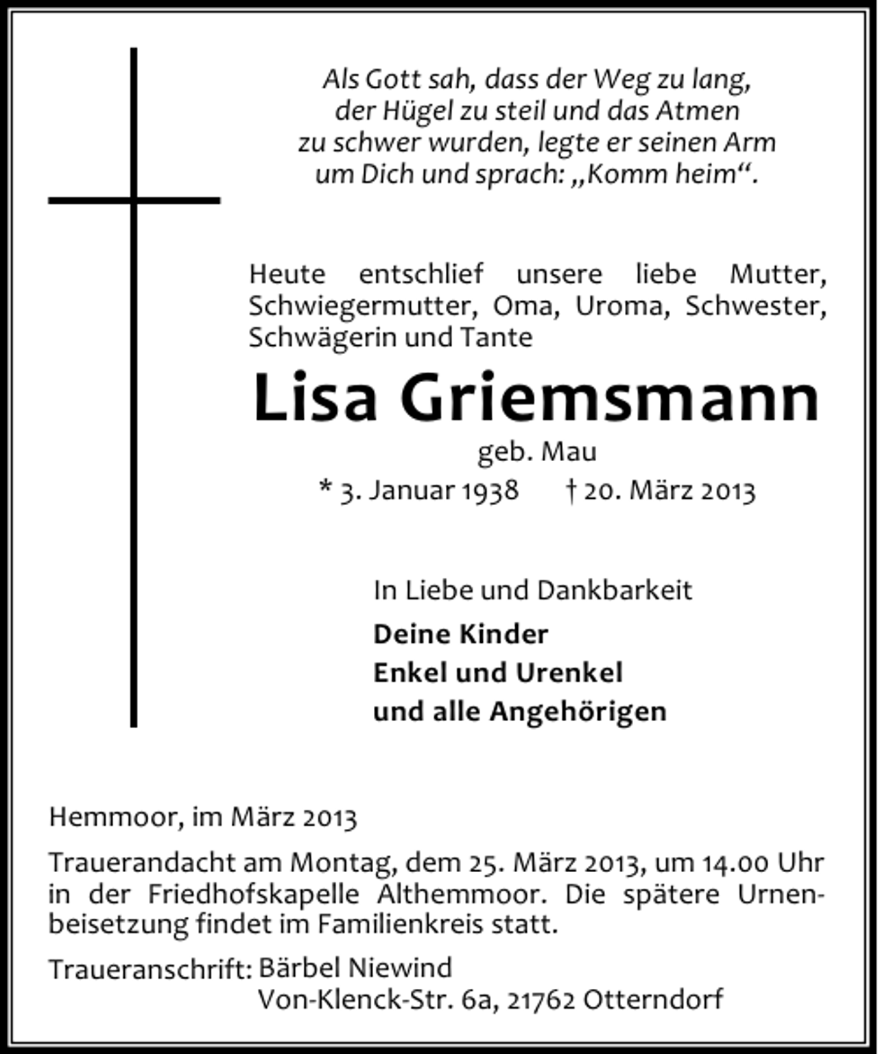 <p>Als Gott sah, dass der Weg zu lang,<br />der Hügel zu steil und das Atmen<br />zu schwer wurden, legte er seinen Arm<br />um Dich und sprach: „Komm heim“.<br />Heute entschlief unsere liebe Mutter,<br />Schwiegermutter, Oma, Uroma, Schwester,<br />Schwägerin und Tante</p><p>Lisa Griemsmann<br />geb. Mau<br />* 3. Januar 1938<br />† 20. März 2013<br />In Liebe und Dankbarkeit<br />Deine Kinder<br />Enkel und Urenkel<br />und alle Angehörigen</p><p>Hemmoor, im März 2013<br />Trauerandacht am Montag, dem 25. März 2013, um 14.00 Uhr<br />in der Friedhofskapelle Althemmoor. Die spätere Urnenbeisetzung findet im Familienkreis statt.<br />Traueranschrift: Bärbel Niewind<br />Von-Klenck-Str. 6a, 21762 Otterndorf</p>