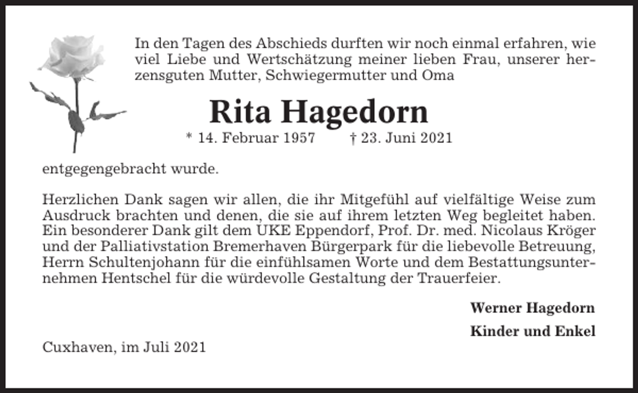 <p>In den Tagen des Abschieds durften wir noch einmal erfahren, wie<br />viel Liebe und Wertschätzung meiner lieben Frau, unserer herzensguten Mutter, Schwiegermutter und Oma</p><p>Rita Hagedorn<br />* 14. Februar 1957</p><p>† 23. Juni 2021</p><p>entgegengebracht wurde.<br />Herzlichen Dank sagen wir allen, die ihr Mitgefühl auf vielfältige Weise zum<br />Ausdruck brachten und denen, die sie auf ihrem letzten Weg begleitet haben.<br />Ein besonderer Dank gilt dem UKE Eppendorf, Prof. Dr. med. Nicolaus Kröger<br />und der Palliativstation Bremerhaven Bürgerpark für die liebevolle Betreuung,<br />Herrn Schultenjohann für die einfühlsamen Worte und dem Bestattungsunternehmen Hentschel für die würdevolle Gestaltung der Trauerfeier.<br />Werner Hagedorn<br />Kinder und Enkel<br />Cuxhaven, im Juli 2021</p>