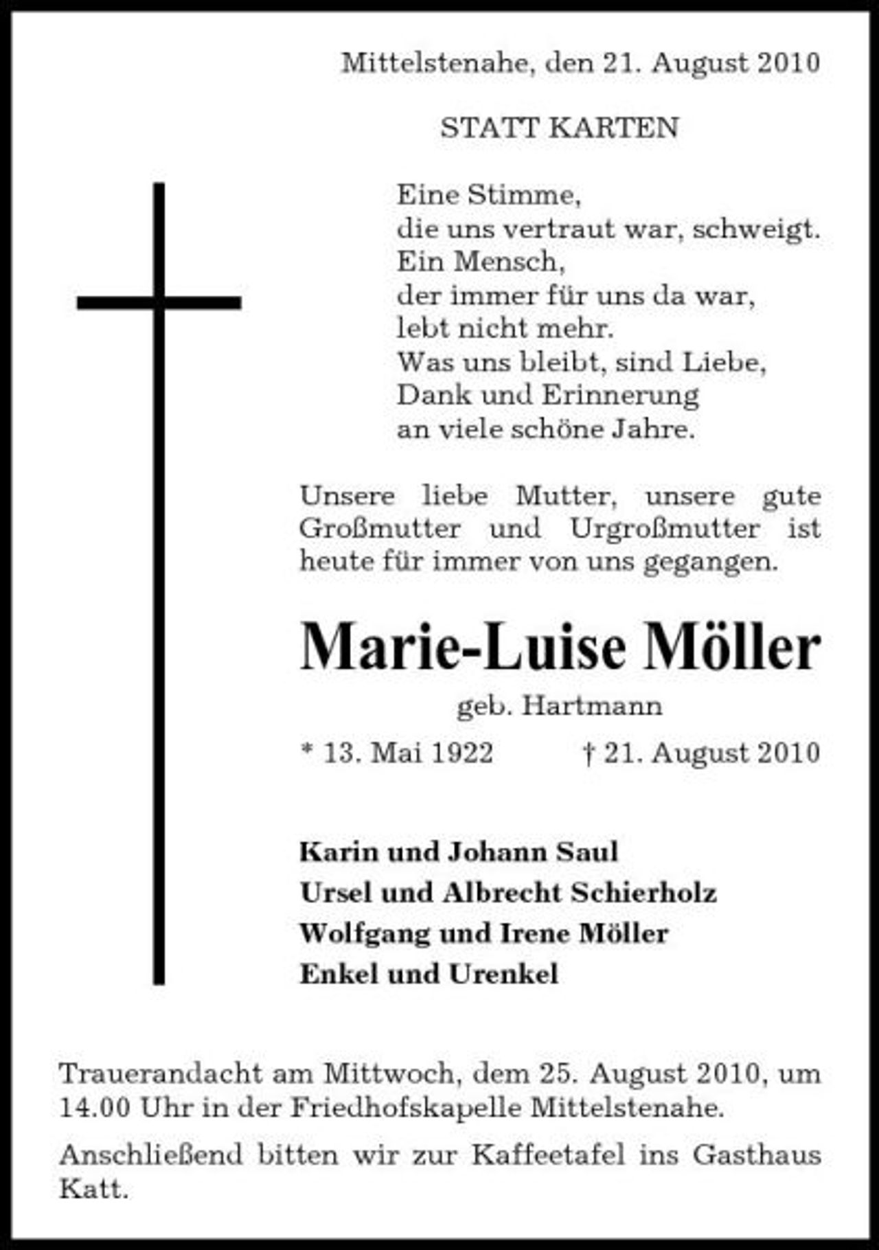 <p>Mittelstenahe, den 21. August 2010 STATT KARTEN Eine Stimme, die uns vertraut war, schweigt. Ein Mensch, der immer für uns da war, lebt nicht mehr. Was uns bleibt, sind Liebe, Dank und Erinnerung an viele schöne Jahre. Unsere liebe Mutter, unsere gute Großmutter und Urgroßmutter ist heute für immer von uns gegangen.</p><p>Marie-Luise Möller<br />geb. Hartmann * 13. Mai 1922 † 21. August 2010 Karin und Johann Saul Ursel und Albrecht Schierholz Wolfgang und Irene Möller Enkel und Urenkel</p><p>Trauerandacht am Mittwoch, dem 25. August 2010, um 14.00 Uhr in der Friedhofskapelle Mittelstenahe. Anschließend bitten wir zur Kaffeetafel ins Gasthaus Katt.</p>