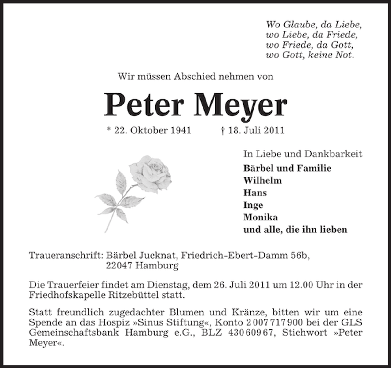 <p>Wo Glaube, da Liebe,<br />wo Liebe, da Friede,<br />wo Friede, da Gott,<br />wo Gott, keine Not.<br />Wir müssen Abschied nehmen von</p><p>Peter Meyer<br />* 22. Oktober 1941</p><p>† 18. Juli 2011<br />In Liebe und Dankbarkeit<br />Bärbel und Familie<br />Wilhelm<br />Hans<br />Inge<br />Monika<br />und alle, die ihn lieben</p><p>Traueranschrift: Bärbel Jucknat, Friedrich-Ebert-Damm 56b,<br />22047 Hamburg<br />Die Trauerfeier findet am Dienstag, dem 26. Juli 2011 um 12.00 Uhr in der<br />Friedhofskapelle Ritzebüttel statt.<br />Statt freundlich zugedachter Blumen und Kränze, bitten wir um eine<br />Spende an das Hospiz »Sinus Stiftung«, Konto 2 0017 900 bei der GLS<br />Gemeinschaftsbank Hamburg e.G., BLZ 430 609 67, Stichwort »Peter<br />Meyer«.</p>