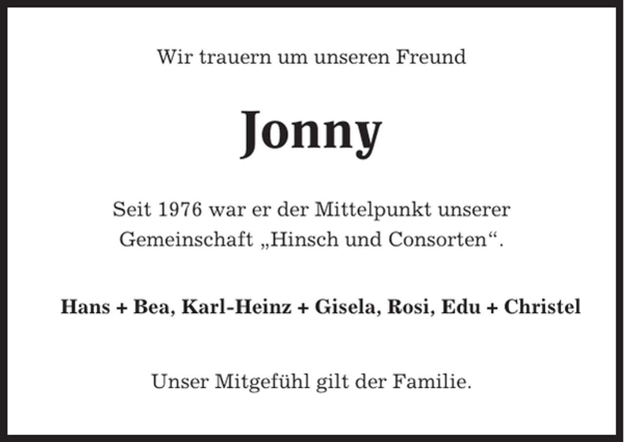 <p>Wir trauern um unseren Freund</p><p>Jonny<br />Seit 1976 war er der Mittelpunkt unserer<br />Gemeinschaft „Hinsch und Consorten“.<br />Hans + Bea, Karl-Heinz + Gisela, Rosi, Edu + Christel</p><p>Unser Mitgefühl gilt der Familie.</p>