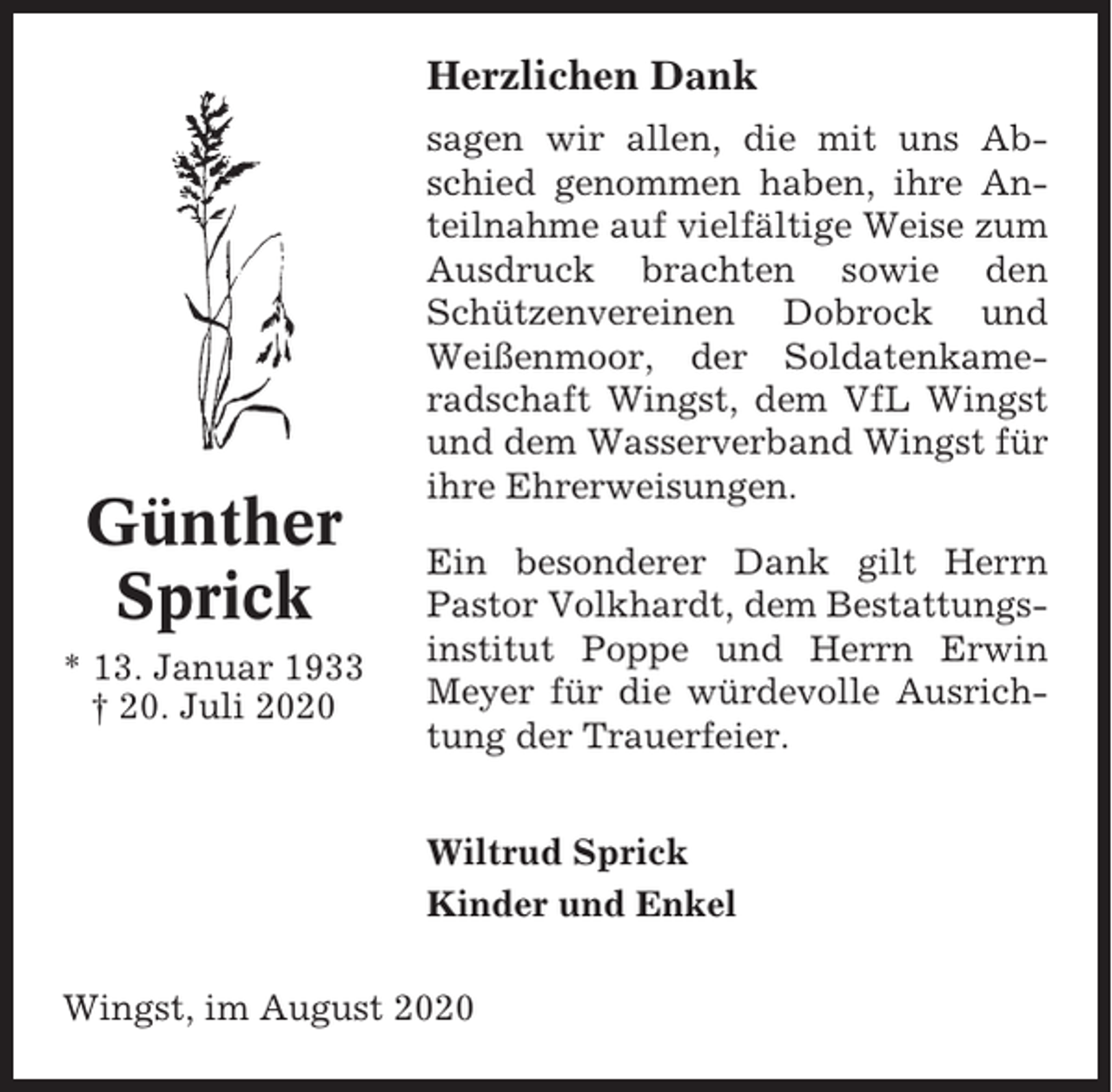<p>Herzlichen Dank</p><p>Günther<br />Sprick<br />* 13. Januar 1933<br />† 20. Juli 2020</p><p>sagen wir allen, die mit uns Abschied genommen haben, ihre Anteilnahme auf vielfältige Weise zum<br />Ausdruck brachten sowie den<br />Schützenvereinen Dobrock und<br />Weißenmoor, der Soldatenkameradschaft Wingst, dem VfL Wingst<br />und dem Wasserverband Wingst für<br />ihre Ehrerweisungen.<br />Ein besonderer Dank gilt Herrn<br />Pastor Volkhardt, dem Bestattungsinstitut Poppe und Herrn Erwin<br />Meyer für die würdevolle Ausrichtung der Trauerfeier.<br />Wiltrud Sprick<br />Kinder und Enkel</p><p>Wingst, im August 2020</p>