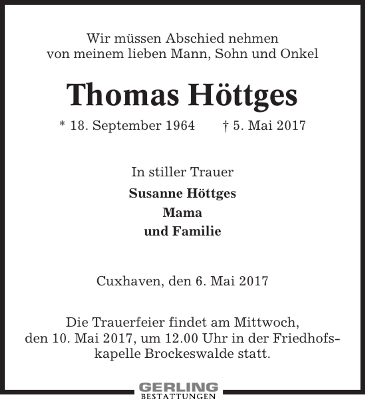<p>Wir müssen Abschied nehmen<br />von meinem lieben Mann, Sohn und Onkel</p><p>Thomas Höttges<br />* 18. September 1964</p><p>† 5. Mai 2017</p><p>In stiller Trauer<br />Susanne Höttges<br />Mama<br />und Familie</p><p>Cuxhaven, den 6. Mai 2017<br />Die Trauerfeier findet am Mittwoch,<br />den 10. Mai 2017, um 12.00 Uhr in der Friedhofskapelle Brockeswalde statt.</p>