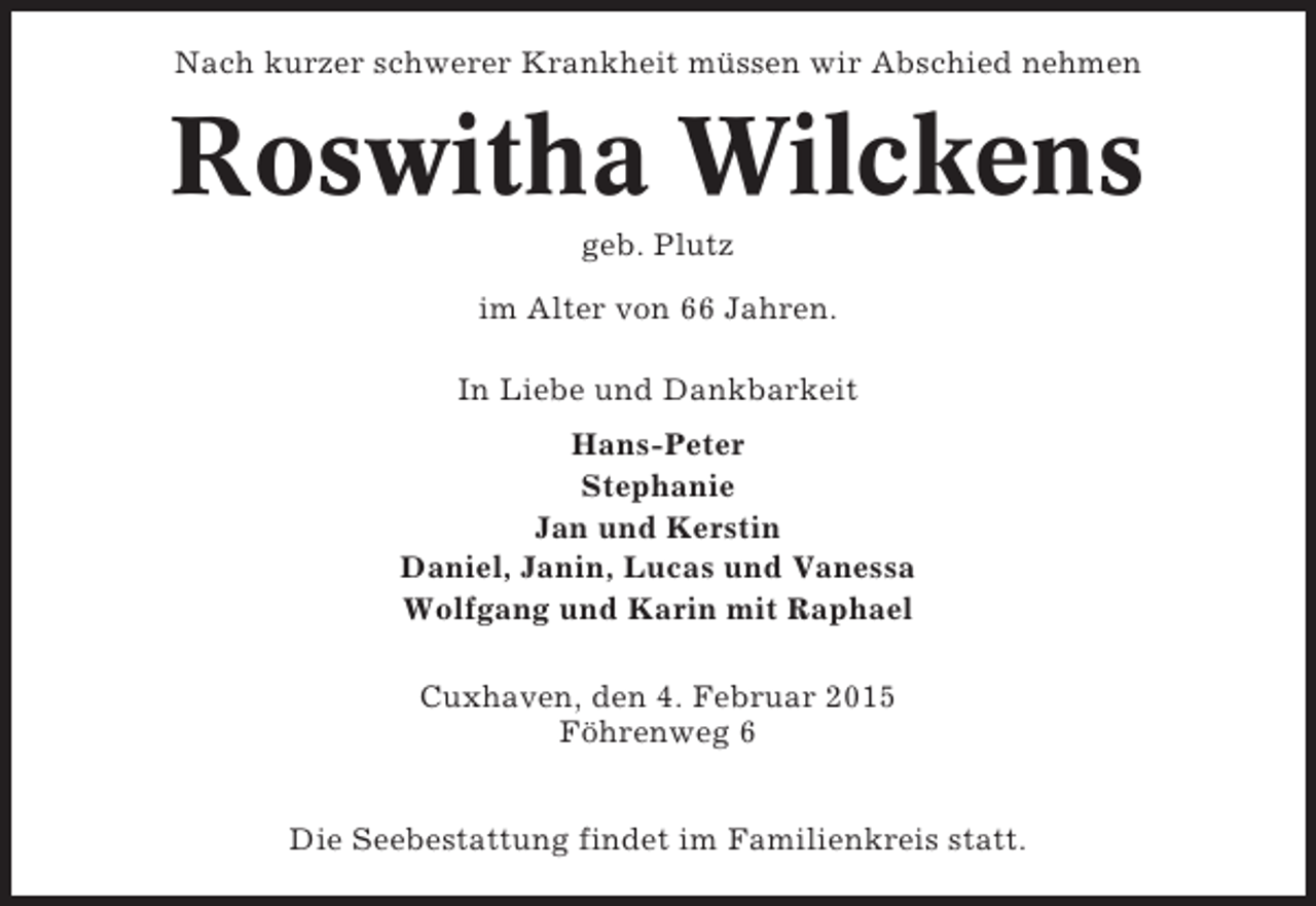 <p>Nach kurzer schwerer Krankheit müssen wir Abschied nehmen</p><p>Roswitha Wilckens<br />geb. Plutz<br />im Alter von 66 Jahren.<br />In Liebe und Dankbarkeit<br />Hans-Peter<br />Stephanie<br />Jan und Kerstin<br />Daniel, Janin, Lucas und Vanessa<br />Wolfgang und Karin mit Raphael<br />Cuxhaven, den 4. Februar 2015<br />Föhrenweg 6<br />Die Seebestattung findet im Familienkreis statt.</p>