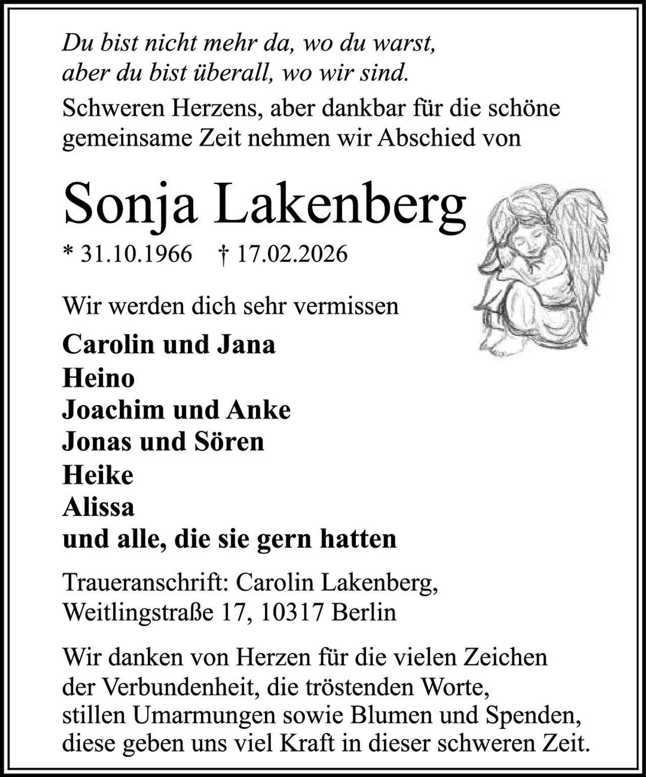 <p><i>Du bist nicht mehr da, wo du warst, aber du bist überall, wo wir sind. Schweren Herzens, aber dankbar für die schöne gemeinsame Zeit nehmen wir Abschied von</i></p><p><strong>Sonja Lakenberg</strong></p><p>* 31.10.1966  † 17.02.2026</p><p>Wir werden dich sehr vermissen</p><p><strong>Carolin und Jana<br>Heino<br>Joachim und Anke<br>Jonas und Sören<br>Heike<br>Alissa<br>und alle, die sie gern hatten</strong></p><p>Traueranschrift: Carolin Lakenberg, Weitlingstraße 17, 10317 Berlin</p><p>Wir danken von Herzen für die vielen Zeichen der Verbundenheit, die tröstenden Worte, stillen Umarmungen sowie Blumen und Spenden, diese geben uns viel Kraft in dieser schweren Zeit.</p>