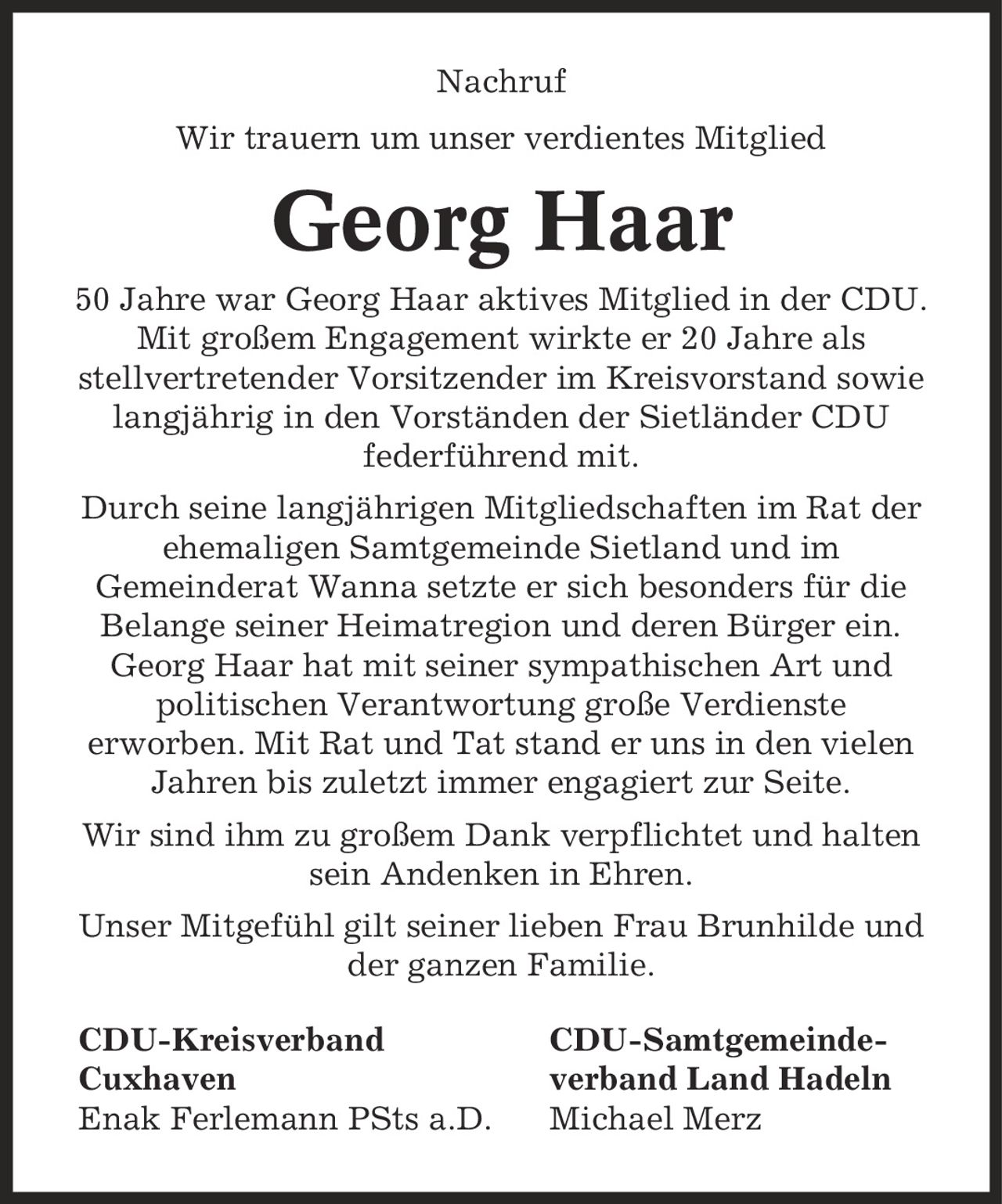 Nachruf Wir trauern um unser verdientes Mitglied Georg Haar 50 Jahre war Georg Haar aktives Mitglied in der CDU. Mit großem Engagement wirkte er 20 Jahre als stellvertretender Vorsitzender im Kreisvorstand sowie langjährig in den Vorständen der Sietländer CDU federführend mit. Durch seine langjährigen Mitgliedschaften im Rat der ehemaligen Samtgemeinde Sietland und im Gemeinderat Wanna setzte er sich besonders für die Belange seiner Heimatregion und deren Bürger ein. Georg Haar hat mit seiner sympathischen Art und politischen Verantwortung große Verdienste erworben. Mit Rat und Tat stand er uns in den vielen Jahren bis zuletzt immer engagiert zur Seite. Wir sind ihm zu großem Dank verpflichtet und halten sein Andenken in Ehren. Unser Mitgefühl gilt seiner lieben Frau Brunhilde und der ganzen Familie. CDU-Kreisverband CDU-Samtgemeinde- Cuxhaven verband Land Hadeln Enak Ferlemann PSts a.D. Michael Merz