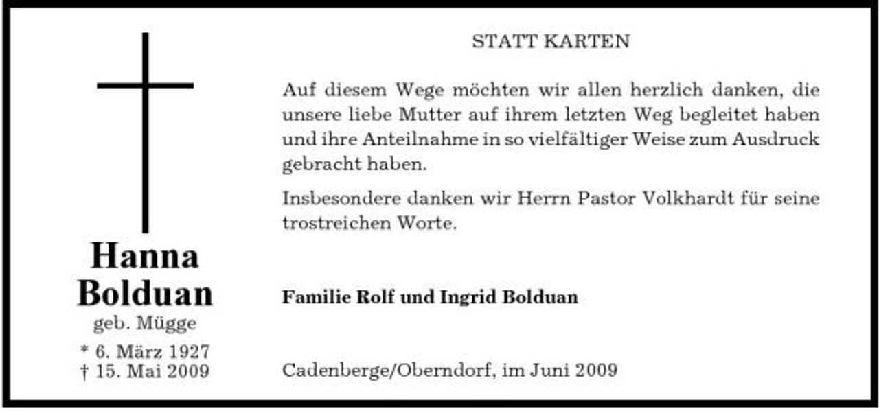 <p>STATT KARTEN Auf diesem Wege möchten wir allen herzlich danken, die unsere liebe Mutter auf ihrem letzten Weg begleitet haben und ihre Anteilnahme in so vielfältiger Weise zum Ausdruck gebracht haben. Insbesondere danken wir Herrn Pastor Volkhardt für seine trostreichen Worte.</p><p>Hanna Bolduan<br />geb. Mügge * 6. März 1927 † 15. Mai 2009</p><p>Familie Rolf und Ingrid Bolduan</p><p>Cadenberge/Oberndorf, im Juni 2009</p>