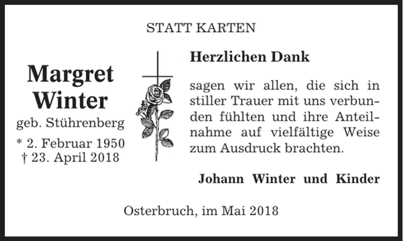 <p>STATT KARTEN</p><p>Herzlichen Dank</p><p>Margret<br />Winter<br />geb. Stührenberg<br />* 2. Februar 1950<br />† 23. April 2018</p><p>sagen wir allen, die sich in<br />stiller Trauer mit uns verbunden fühlten und ihre Anteilnahme auf vielfältige Weise<br />zum Ausdruck brachten.<br />Johann Winter und Kinder</p><p>Osterbruch, im Mai 2018</p>
