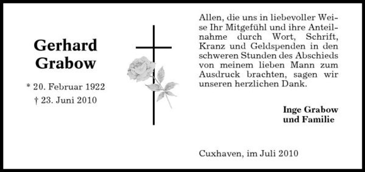 <p>Gerhard Grabow<br />* 20. Februar 1922 † 23. Juni 2010</p><p>Allen, die uns in liebevoller Weise Ihr Mitgefühl und ihre Anteilnahme durch Wort, Schrift, Kranz und Geldspenden in den schweren Stunden des Abschieds von meinem lieben Mann zum Ausdruck brachten, sagen wir unseren herzlichen Dank. Inge Grabow und Familie</p><p>Cuxhaven, im Juli 2010</p>
