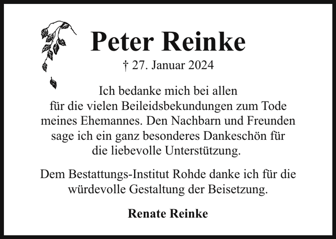 <p>Peter Reinke<br />† 27. Januar 2024</p><p>Ich bedanke mich bei allen<br />für die vielen Beileidsbekundungen zum Tode<br />meines Ehemannes. Den Nachbarn und Freunden<br />sage ich ein ganz besonderes Dankeschön für<br />die liebevolle Unterstützung.<br />Dem Bestattungs-Institut Rohde danke ich für die<br />würdevolle Gestaltung der Beisetzung.<br />Renate Reinke</p>