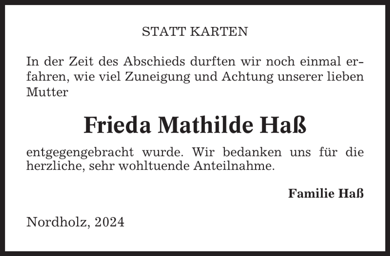 <p>STATT KARTEN<br />In der Zeit des Abschieds durften wir noch einmal erfahren, wie viel Zuneigung und Achtung unserer lieben<br />Mutter</p><p>Frieda Mathilde Haß<br />entgegengebracht wurde. Wir bedanken uns für die<br />herzliche, sehr wohltuende Anteilnahme.<br />Familie Haß</p><p>Nordholz, 2024</p>