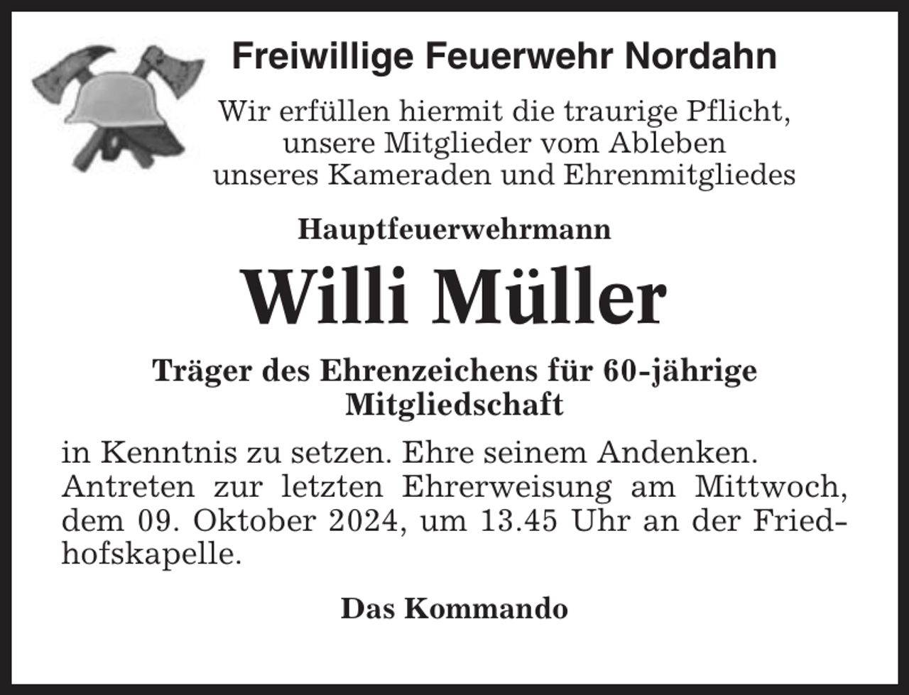<p>Freiwillige Feuerwehr Nordahn<br />Wir erfüllen hiermit die traurige Pflicht,<br />unsere Mitglieder vom Ableben<br />unseres Kameraden und Ehrenmitgliedes<br />Hauptfeuerwehrmann</p><p>Willi Müller<br />Träger des Ehrenzeichens für 60-jährige<br />Mitgliedschaft<br />in Kenntnis zu setzen. Ehre seinem Andenken.<br />Antreten zur letzten Ehrerweisung am Mittwoch,<br />dem 09. Oktober 2024, um 13.45 Uhr an der Friedhofskapelle.<br />Das Kommando</p>