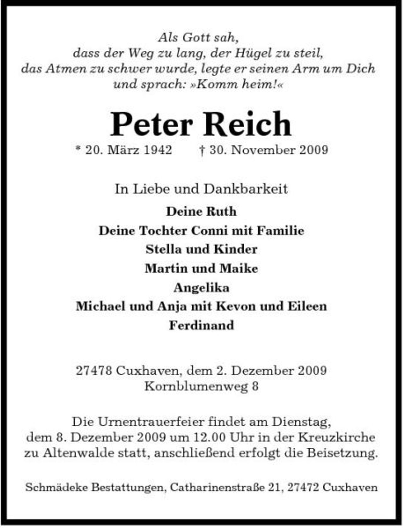 <p>Als Gott sah, dass der Weg zu lang, der Hügel zu steil, das Atmen zu schwer wurde, legte er seinen Arm um Dich und sprach: »Komm heim!«</p><p>Peter Reich<br />* 20. März 1942 † 30. November 2009</p><p>In Liebe und Dankbarkeit<br />Deine Ruth Deine Tochter Conni mit Familie Stella und Kinder Martin und Maike Angelika Michael und Anja mit Kevon und Eileen Ferdinand 27478 Cuxhaven, dem 2. Dezember 2009 Kornblumenweg 8 Die Urnentrauerfeier findet am Dienstag, dem 8. Dezember 2009 um 12.00 Uhr in der Kreuzkirche zu Altenwalde statt, anschließend erfolgt die Beisetzung.<br />Schmädeke Bestattungen, Catharinenstraße 21, 27472 Cuxhaven</p>