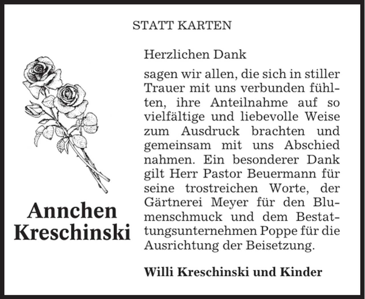 <p>STATT KARTEN</p><p>Herzlichen Dank</p><p>Annchen<br />Kreschinski</p><p>sagen wir allen, die sich in stiller<br />Trauer mit uns verbunden fühlten, ihre Anteilnahme auf so<br />vielfältige und liebevolle Weise<br />zum Ausdruck brachten und<br />gemeinsam mit uns Abschied<br />nahmen. Ein besonderer Dank<br />gilt Herr Pastor Beuermann für<br />seine trostreichen Worte, der<br />Gärtnerei Meyer für den Blumenschmuck und dem Bestattungsunternehmen Poppe für die<br />Ausrichtung der Beisetzung.<br />Willi Kreschinski und Kinder</p>