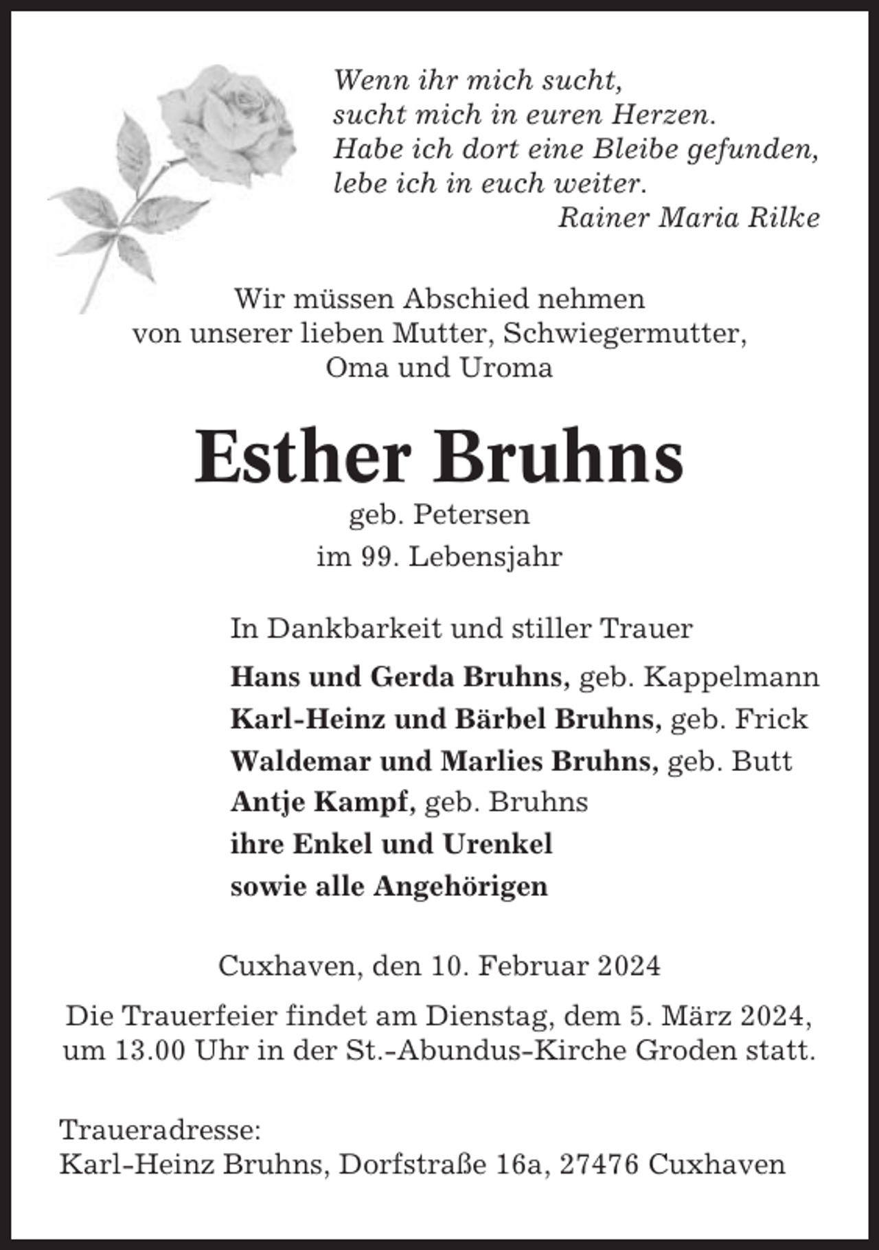 <p>Wenn ihr mich sucht,<br />sucht mich in euren Herzen.<br />Habe ich dort eine Bleibe gefunden,<br />lebe ich in euch weiter.<br />Rainer Maria Rilke<br />Wir müssen Abschied nehmen<br />von unserer lieben Mutter, Schwiegermutter,<br />Oma und Uroma</p><p>Esther Bruhns<br />geb. Petersen<br />im 99. Lebensjahr<br />In Dankbarkeit und stiller Trauer<br />Hans und Gerda Bruhns, geb. Kappelmann<br />Karl-Heinz und Bärbel Bruhns, geb. Frick<br />Waldemar und Marlies Bruhns, geb. Butt<br />Antje Kampf, geb. Bruhns<br />ihre Enkel und Urenkel<br />sowie alle Angehörigen<br />Cuxhaven, den 10. Februar 2024<br />Die Trauerfeier findet am Dienstag, dem 5. März 2024,<br />um 13.00 Uhr in der St.-Abundus-Kirche Groden statt.<br />Traueradresse:<br />Karl-Heinz Bruhns, Dorfstraße 16a, 27476 Cuxhaven</p>