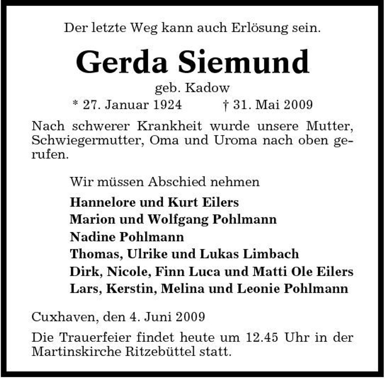 <p>Der letzte Weg kann auch Erlösung sein.</p><p>Gerda Siemund<br />geb. Kadow * 27. Januar 1924 † 31. Mai 2009 Nach schwerer Krankheit wurde unsere Mutter, Schwiegermutter, Oma und Uroma nach oben gerufen. Wir müssen Abschied nehmen Hannelore und Kurt Eilers Marion und Wolfgang Pohlmann Nadine Pohlmann Thomas, Ulrike und Lukas Limbach Dirk, Nicole, Finn Luca und Matti Ole Eilers Lars, Kerstin, Melina und Leonie Pohlmann Cuxhaven, den 4. Juni 2009 Die Trauerfeier findet heute um 12.45 Uhr in der Martinskirche Ritzebüttel statt.</p>