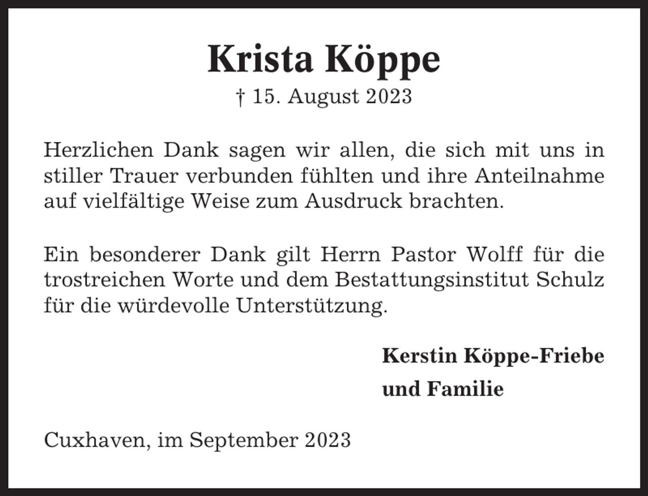 <p>Krista Köppe<br />† 15. August 2023<br />Herzlichen Dank sagen wir allen, die sich mit uns in<br />stiller Trauer verbunden fühlten und ihre Anteilnahme<br />auf vielfältige Weise zum Ausdruck brachten.<br />Ein besonderer Dank gilt Herrn Pastor Wolff für die<br />trostreichen Worte und dem Bestattungsinstitut Schulz<br />für die würdevolle Unterstützung.<br />Kerstin Köppe-Friebe<br />und Familie<br />Cuxhaven, im September 2023</p>