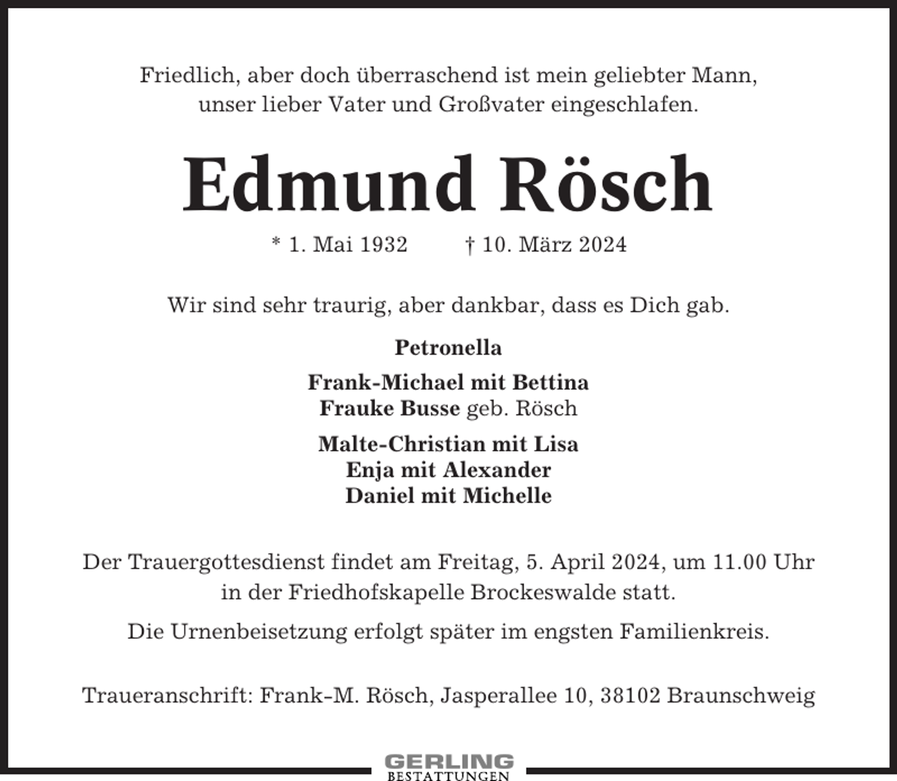<p>Friedlich, aber doch überraschend ist mein geliebter Mann,<br />unser lieber Vater und Großvater eingeschlafen.</p><p>Edmund Rösch<br />* 1. Mai 1932</p><p>† 10. März 2024</p><p>Wir sind sehr traurig, aber dankbar, dass es Dich gab.<br />Petronella<br />Frank-Michael mit Bettina<br />Frauke Busse geb. Rösch<br />Malte-Christian mit Lisa<br />Enja mit Alexander<br />Daniel mit Michelle<br />Der Trauergottesdienst findet am Freitag, 5. April 2024, um 11.00 Uhr<br />in der Friedhofskapelle Brockeswalde statt.<br />Die Urnenbeisetzung erfolgt später im engsten Familienkreis.<br />Traueranschrift: Frank-M. Rösch, Jasperallee 10, 38102 Braunschweig</p>