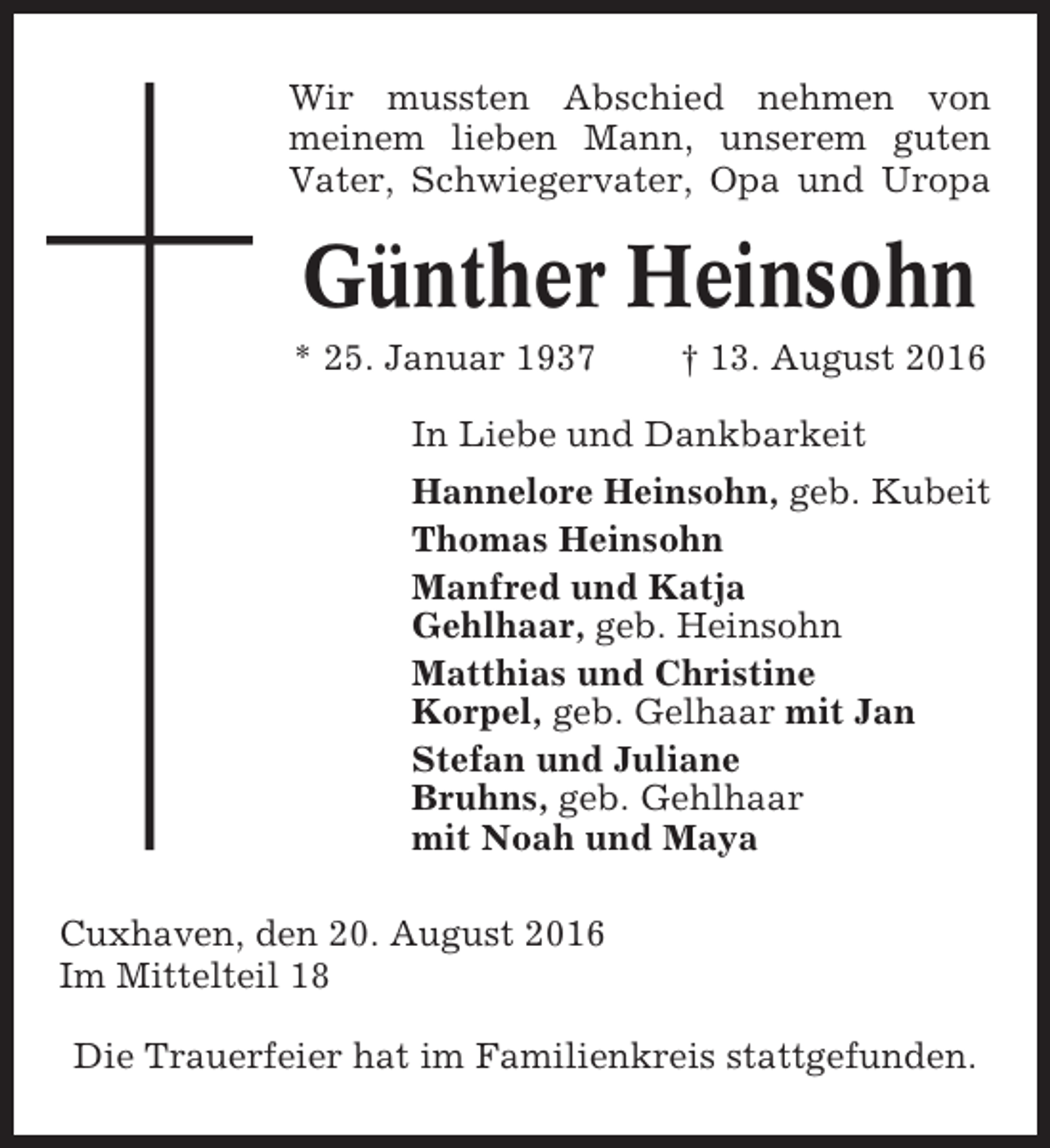 <p>Wir mussten Abschied nehmen von<br />meinem lieben Mann, unserem guten<br />Vater, Schwiegervater, Opa und Uropa</p><p>Günther Heinsohn<br />* 25. Januar 1937</p><p>† 13. August 2016</p><p>In Liebe und Dankbarkeit<br />Hannelore Heinsohn, geb. Kubeit<br />Thomas Heinsohn<br />Manfred und Katja<br />Gehlhaar, geb. Heinsohn<br />Matthias und Christine<br />Korpel, geb. Gelhaar mit Jan<br />Stefan und Juliane<br />Bruhns, geb. Gehlhaar<br />mit Noah und Maya<br />Cuxhaven, den 20. August 2016<br />Im Mittelteil 18<br />Die Trauerfeier hat im Familienkreis stattgefunden.</p>