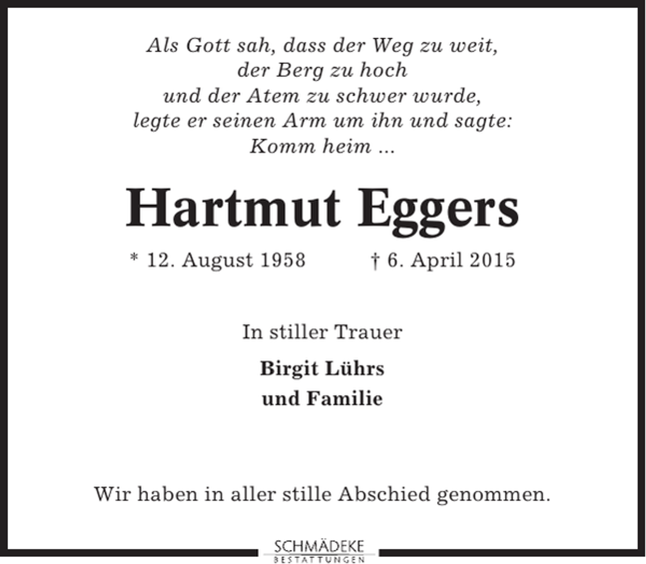 <p>Als Gott sah, dass der Weg zu weit,<br />der Berg zu hoch<br />und der Atem zu schwer wurde,<br />legte er seinen Arm um ihn und sagte:<br />Komm heim ...</p><p>Hartmut Eggers<br />* 12. August 1958</p><p>† 6. April 2015</p><p>In stiller Trauer<br />Birgit Lührs<br />und Familie</p><p>Wir haben in aller stille Abschied genommen.</p>