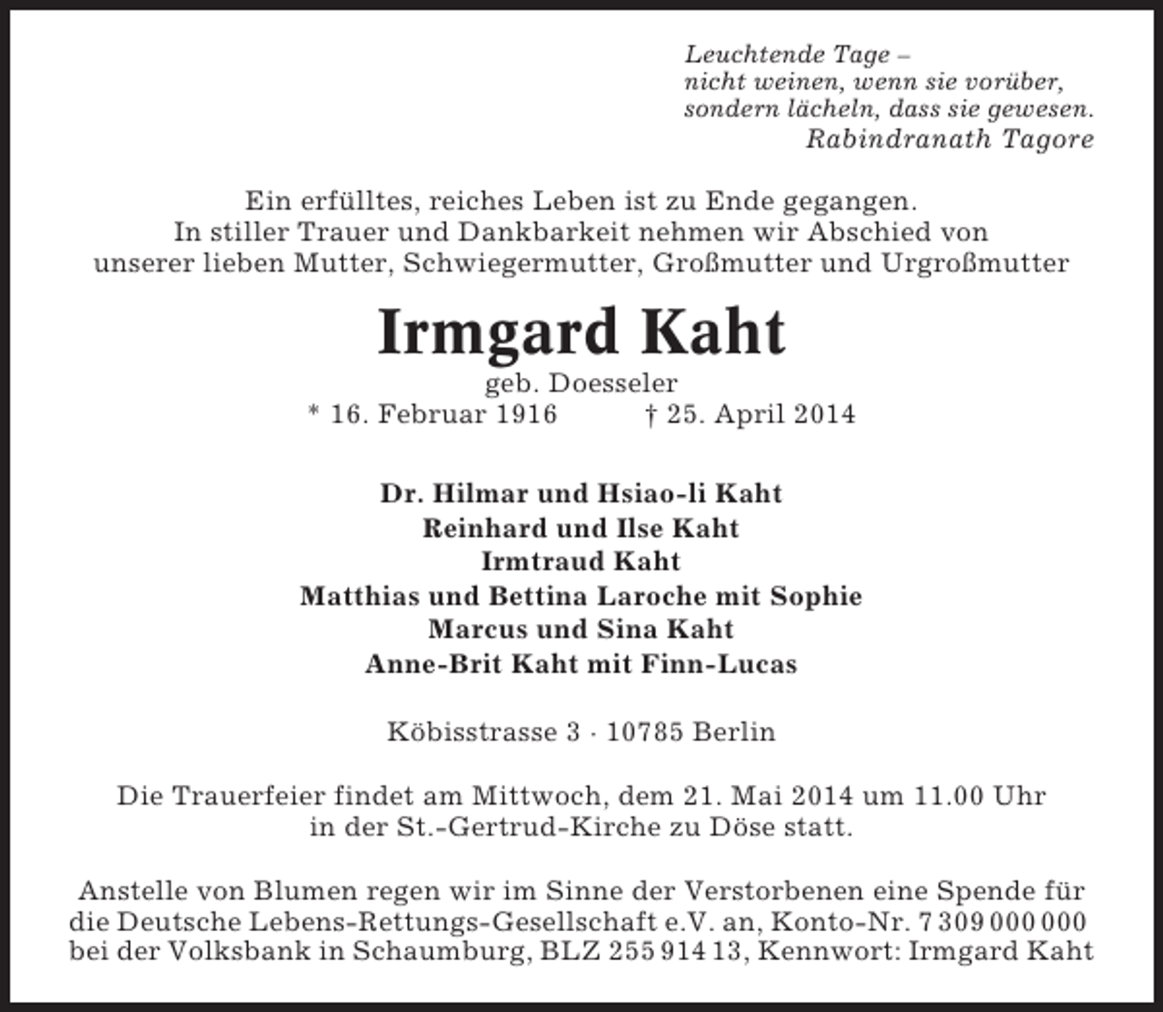 <p>Leuchtende Tage –<br />nicht weinen, wenn sie vorüber,<br />sondern lächeln, dass sie gewesen.</p><p>Rabindranath Tagore<br />Ein erfülltes, reiches Leben ist zu Ende gegangen.<br />In stiller Trauer und Dankbarkeit nehmen wir Abschied von<br />unserer lieben Mutter, Schwiegermutter, Großmutter und Urgroßmutter</p><p>Irmgard Kaht<br />geb. Doesseler<br />* 16. Februar 1916<br />† 25. April 2014<br />Dr. Hilmar und Hsiao-li Kaht<br />Reinhard und Ilse Kaht<br />Irmtraud Kaht<br />Matthias und Bettina Laroche mit Sophie<br />Marcus und Sina Kaht<br />Anne-Brit Kaht mit Finn-Lucas<br />Köbisstrasse 3 · 10785 Berlin<br />Die Trauerfeier findet am Mittwoch, dem 21. Mai 2014 um 11.00 Uhr<br />in der St.-Gertrud-Kirche zu Döse statt.<br />Anstelle von Blumen regen wir im Sinne der Verstorbenen eine Spende für<br />die Deutsche Lebens-Rettungs-Gesellschaft e.V. an, Konto-Nr. 7 309<br />bei der Volksbank in Schaumburg, BLZ 255 914 13, Kennwort: Irmgard Kaht</p>