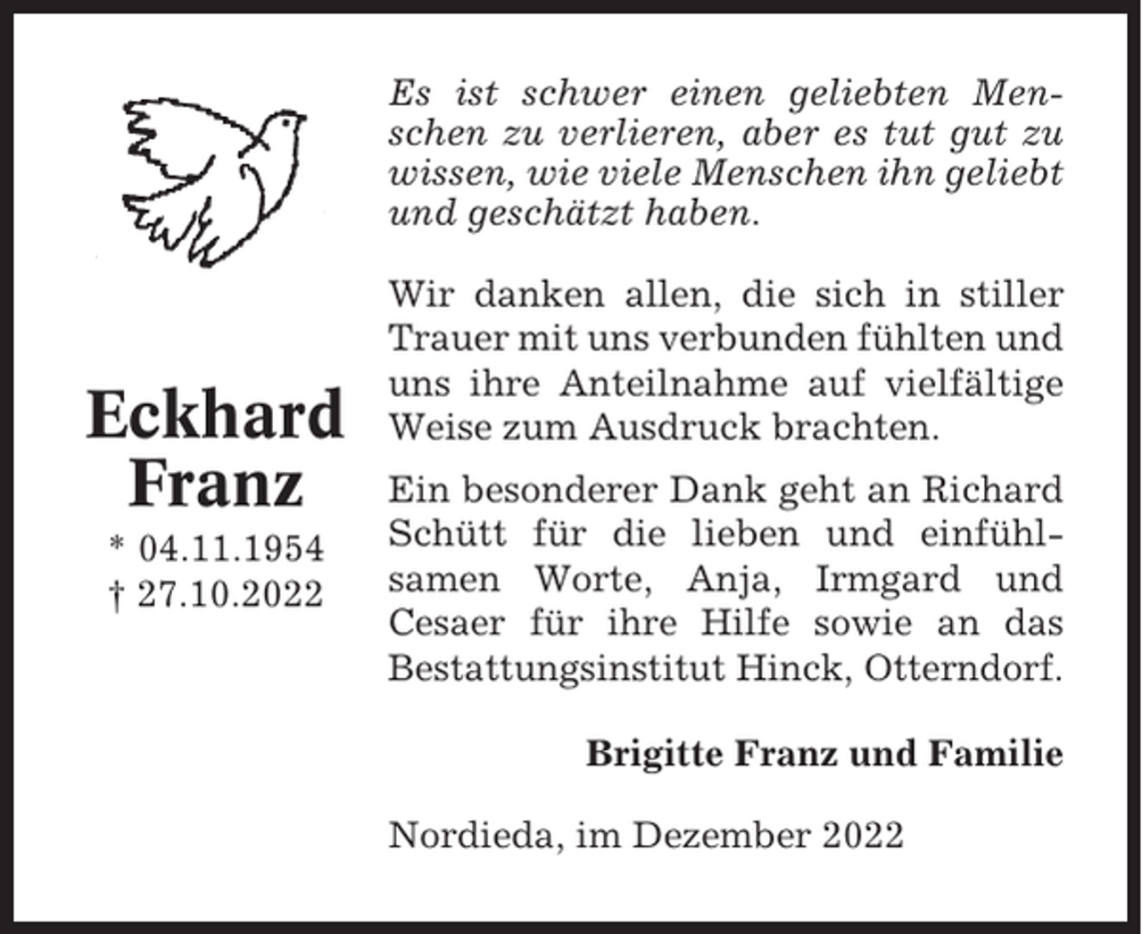 <p>Es ist schwer einen geliebten Menschen zu verlieren, aber es tut gut zu<br />wissen, wie viele Menschen ihn geliebt<br />und geschätzt haben.</p><p>Eckhard<br />Franz<br />* 04.11.1954<br />† 27.10.2022</p><p>Wir danken allen, die sich in stiller<br />Trauer mit uns verbunden fühlten und<br />uns ihre Anteilnahme auf vielfältige<br />Weise zum Ausdruck brachten.<br />Ein besonderer Dank geht an Richard<br />Schütt für die lieben und einfühlsamen Worte, Anja, Irmgard und<br />Cesaer für ihre Hilfe sowie an das<br />Bestattungsinstitut Hinck, Otterndorf.<br />Brigitte Franz und Familie<br />Nordieda, im Dezember 2022</p>
