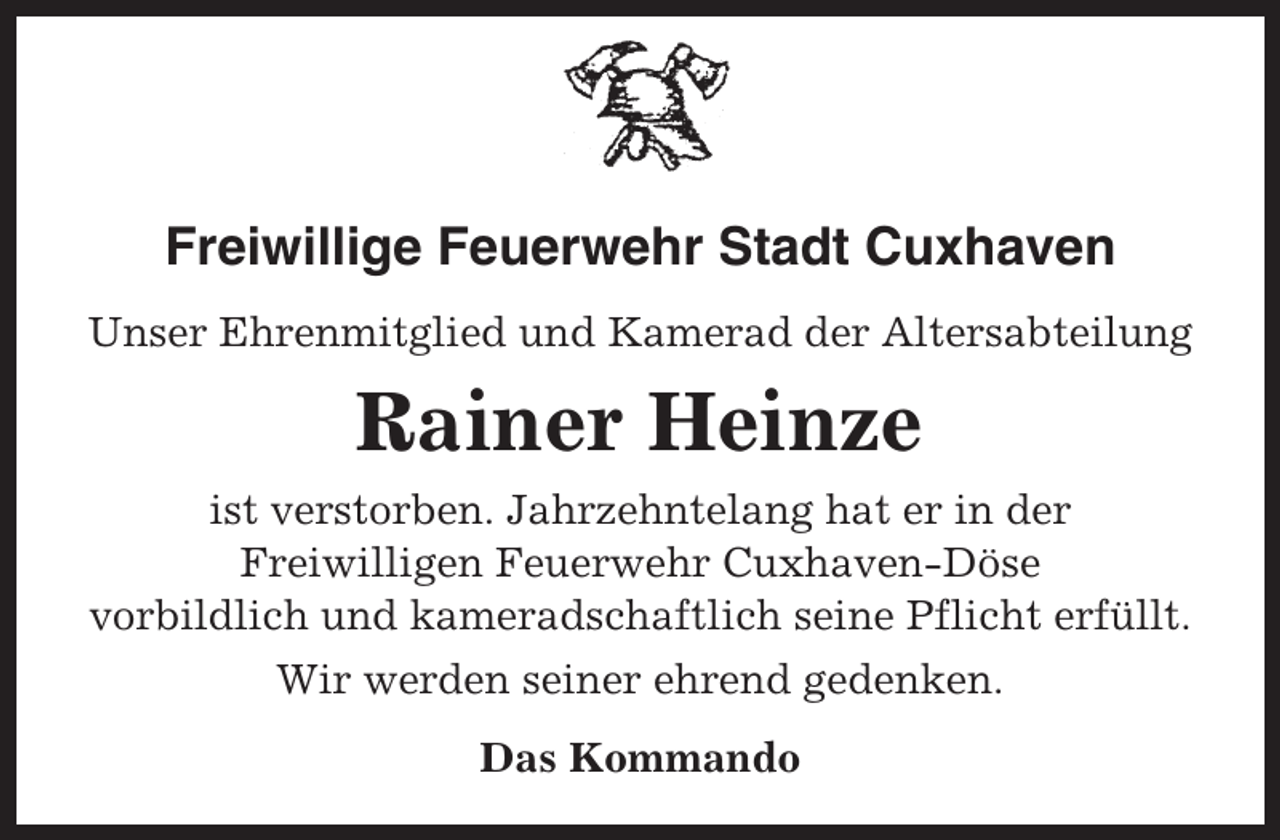 <p>Freiwillige Feuerwehr Stadt Cuxhaven<br />Unser Ehrenmitglied und Kamerad der Altersabteilung</p><p>Rainer Heinze<br />ist verstorben. Jahrzehntelang hat er in der<br />Freiwilligen Feuerwehr Cuxhaven-Döse<br />vorbildlich und kameradschaftlich seine Pflicht erfüllt.<br />Wir werden seiner ehrend gedenken.<br />Das Kommando</p>
