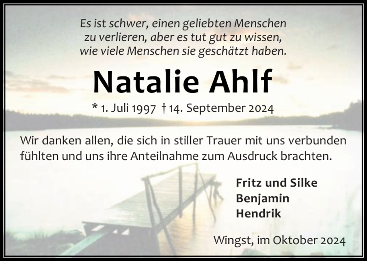 <p>Es ist schwer, einen geliebten Menschen<br />zu verlieren, aber es tut gut zu wissen,<br />wie viele Menschen sie geschätzt haben.</p><p>Natalie Ahlf</p><p>* 1. Juli 1997 † 14. September 2024<br />Wir danken allen, die sich in stiller Trauer mit uns verbunden<br />fühlten und uns ihre Anteilnahme zum Ausdruck brachten.<br />Fritz und Silke<br />Benjamin<br />Hendrik<br />Wingst, im Oktober 2024</p>