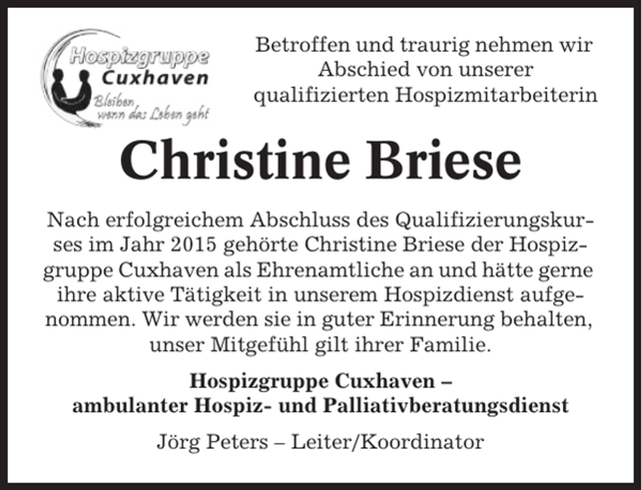 <p>Betroffen und traurig nehmen wir<br />Abschied von unserer<br />qualifizierten Hospizmitarbeiterin</p><p>Christine Briese<br />Nach erfolgreichem Abschluss des Qualifizierungskurses im Jahr 2015 gehörte Christine Briese der Hospizgruppe Cuxhaven als Ehrenamtliche an und hätte gerne<br />ihre aktive Tätigkeit in unserem Hospizdienst aufgenommen. Wir werden sie in guter Erinnerung behalten,<br />unser Mitgefühl gilt ihrer Familie.<br />Hospizgruppe Cuxhaven –<br />ambulanter Hospiz- und Palliativberatungsdienst<br />Jörg Peters – Leiter/Koordinator</p>